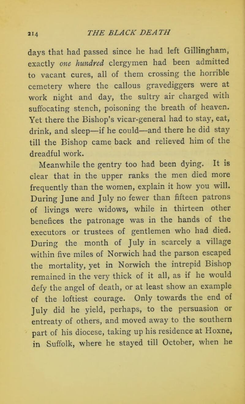 days that had passed since he had left Gillingham, exactly one hundred clergymen had been admitted to vacant cures, all of them crossing the horrible cemetery where the callous gravediggers were at work night and day, the sultry air charged with suffocating stench, poisoning the breath of heaven. Yet there the Bishop’s vicar-general had to stay, eat, drink, and sleep—if he could—and there he did stay till the Bishop came back and relieved him of the dreadful work. Meanwhile the gentry too had been dying. It is clear that in the upper ranks the men died more frequently than the women, explain it how you will. During June and July no fewer than fifteen patrons of livings were widows, while in thirteen other benefices the patronage was in the hands of the executors or trustees of gentlemen who had died. During the month of July in scarcely a village within five miles of Norwich had the parson escaped the mortality, yet in Norwich the intrepid Bishop remained in the very thick of it all, as if he would defy the angel of death, or at least show an example of the loftiest courage. Only towards the end of July did he yield, perhaps, to the persuasion or entreaty of others, and moved away to the southern part of his diocese, taking up his residence at Hoxne, in Suffolk, where he stayed till October, when he
