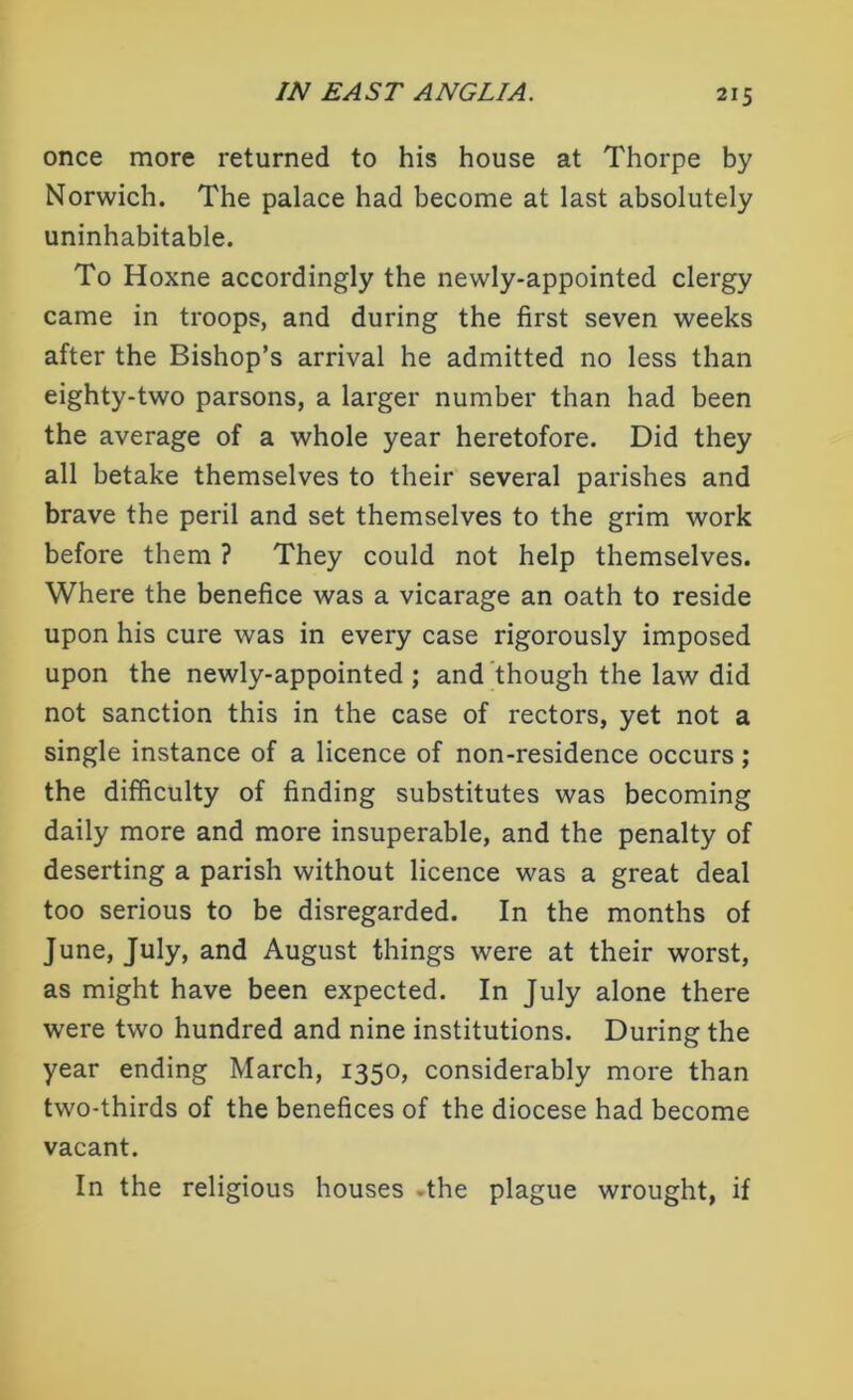 once more returned to his house at Thorpe by Norwich. The palace had become at last absolutely uninhabitable. To Hoxne accordingly the newly-appointed clergy came in troops, and during the first seven weeks after the Bishop’s arrival he admitted no less than eighty-two parsons, a larger number than had been the average of a whole year heretofore. Did they all betake themselves to their several parishes and brave the peril and set themselves to the grim work before them ? They could not help themselves. Where the benefice was a vicarage an oath to reside upon his cure was in every case rigorously imposed upon the newly-appointed ; and though the law did not sanction this in the case of rectors, yet not a single instance of a licence of non-residence occurs; the difficulty of finding substitutes was becoming daily more and more insuperable, and the penalty of deserting a parish without licence was a great deal too serious to be disregarded. In the months of June, July, and August things were at their worst, as might have been expected. In July alone there were two hundred and nine institutions. During the year ending March, 1350, considerably more than two-thirds of the benefices of the diocese had become vacant. In the religious houses -the plague wrought, if