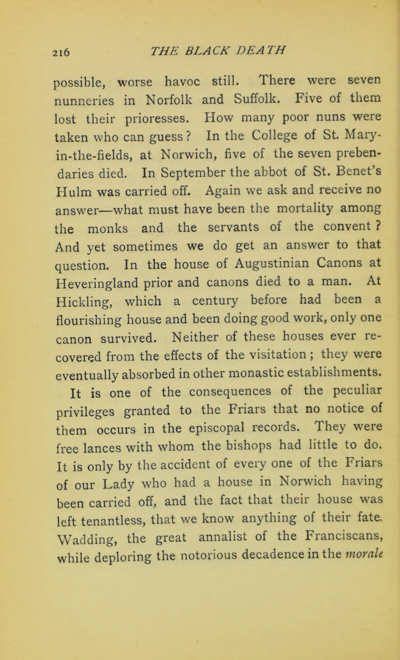 possible, worse havoc still. There were seven nunneries in Norfolk and Suffolk. Five of them lost their prioresses. How many poor nuns were taken who can guess? In the College of St. Mary- in-the-fields, at Norwich, five of the seven preben- daries died. In September the abbot of St. Benet’s Hulm was carried off. Again we ask and receive no answer—what must have been the mortality among the monks and the servants of the convent ? And yet sometimes we do get an answer to that question. In the house of Augustinian Canons at Heveringland prior and canons died to a man. At Hickling, which a century before had been a flourishing house and been doing good work, only one canon survived. Neither of these houses ever re- covered from the effects of the visitation; they were eventually absorbed in other monastic establishments. It is one of the consequences of the peculiar privileges granted to the Friars that no notice of them occurs in the episcopal records. They were free lances with whom the bishops had little to do. It is only by the accident of every one of the Friars of our Lady who had a house in Norwich having been carried off, and the fact that their house was left tenantless, that we know anything of their fate. Wadding, the great annalist of the Franciscans, while deploring the notorious decadence in the morale