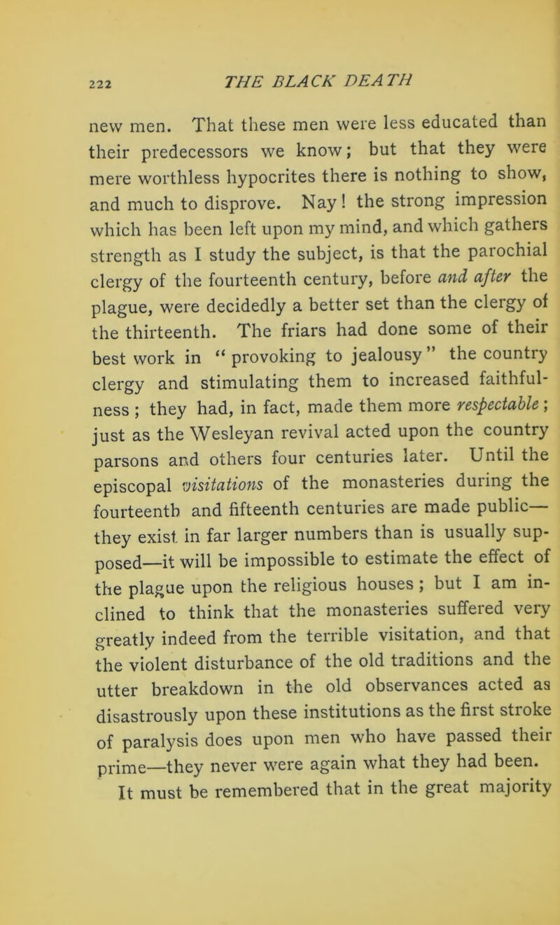 new men. That these men were less educated than their predecessors we know; but that they were mere worthless hypocrites there is nothing to show, and much to disprove. Nay ! the strong impression which has been left upon my mind, and which gathers strength as I study the subject, is that the parochial clergy of the fourteenth century, before and after the plague, were decidedly a better set than the clergy of the thirteenth. The friars had done some of their best work in “ provoking to jealousy ” the country clergy and stimulating them to increased faithful- ness ; they had, in fact, made them more respectable; just as the Wesleyan revival acted upon the country parsons and others four centuries xater. Until the episcopal visitations of the monasteries during the fourteenth and fifteenth centuries are made public— they exist, in far larger numbers than is usually sup- posed—it will be impossible to estimate the effect of the plague upon the religious houses ; but I am in- clined to think that the monasteries suffered very greatly indeed from the terrible visitation, and that the violent disturbance of the old traditions and the utter breakdown in the old observances acted as disastrously upon these institutions as the first stroke of paralysis does upon men who have passed their prime—they never were again what they had been. It must be remembered that in the great majority