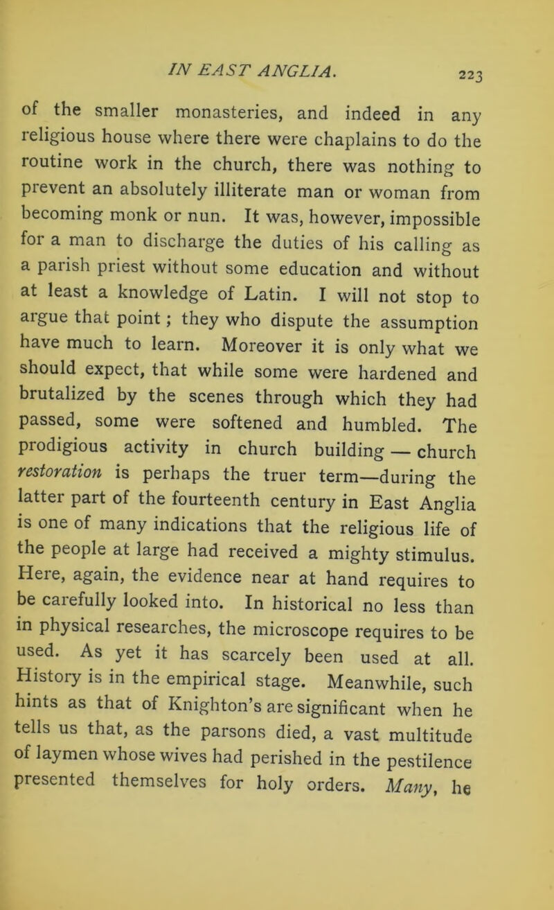 223 of the smaller monasteries, and indeed in any religious house where there were chaplains to do the routine work in the church, there was nothing to prevent an absolutely illiterate man or woman from becoming monk or nun. It was, however, impossible foi a man to discharge the duties of his calling as a parish priest without some education and without at least a knowledge of Latin. I will not stop to aigue that point; they who dispute the assumption have much to learn. Moreover it is only what we should expect, that while some were hardened and brutalized by the scenes through which they had passed, some were softened and humbled. The prodigious activity in church building — church restoration is perhaps the truer term—during the latter part of the fourteenth century in East Anglia is one of many indications that the religious life of the people at large had received a mighty stimulus. Here, again, the evidence near at hand requires to be carefully looked into. In historical no less than in physical researches, the microscope requires to be used. As yet it has scarcely been used at all. History is in the empirical stage. Meanwhile, such hints as that of Knighton’s are significant when he tells us that, as the parsons died, a vast multitude of laymen whose wives had perished in the pestilence presented themselves for holy orders. Many, he