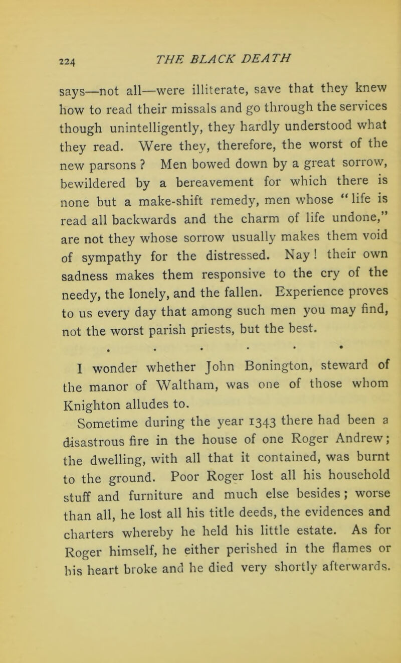 says—not all—were illiterate, save that they knew how to read their missals and go through the services though unintelligently, they hardly understood what they read. Were they, therefore, the worst of the new parsons ? Men bowed down by a great sorrow, bewildered by a bereavement for which there is none but a make-shift remedy, men whose “ life is read all backwards and the charm of life undone, are not they whose sorrow usually makes them void of sympathy for the distressed. Nay ! their own sadness makes them responsive to the cry of the needy, the lonely, and the fallen. Experience proves to us every day that among such men you may find, not the worst parish priests, but the best. . I wonder whether John Bonington, steward of the manor of Waltham, was one of those whom Knighton alludes to. Sometime during the year 1343 there had been a disastrous fire in the house of one Roger Andrew; the dwelling, with all that it contained, was burnt to the ground. Poor Roger lost all his household stuff and furniture and much else besides; worse than all, he lost all his title deeds, the evidences and charters whereby he held his little estate. As for Roger himself, he either perished in the flames or his heart broke and he died very shortly afterwards.