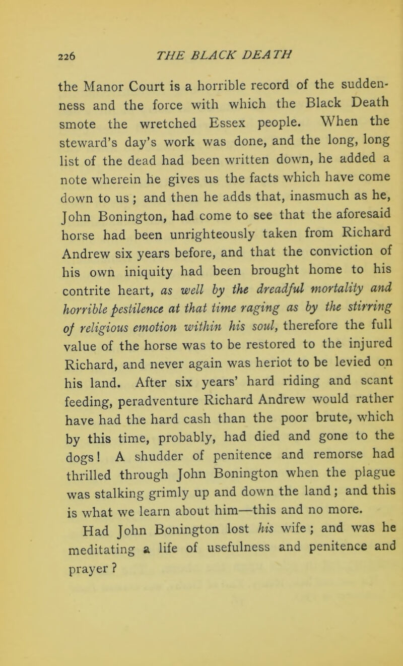 the Manor Court is a horrible record of the sudden- ness and the force with which the Black Death smote the wretched Essex people. When the steward’s day’s work was done, and the long, long list of the dead had been written down, he added a note wherein he gives us the facts which have come down to us; and then he adds that, inasmuch as he, John Bonington, had come to see that the aforesaid horse had been unrighteously taken from Richard Andrew six years before, and that the conviction of his own iniquity had been brought home to his contrite heart, as well by the dreadful mortality and horrible pestilence at that time raging as by the stirring of religious emotion within his soul, therefore the full value of the horse was to be restored to the injured Richard, and never again was heriot to be levied on his land. After six years’ hard riding and scant feeding, peradventure Richard Andrew would rather have had the hard cash than the poor brute, which by this time, probably, had died and gone to the dogs! A shudder of penitence and remorse had thrilled through John Bonington when the plague was stalking grimly up and down the land; and this is what we learn about him—this and no more. Had John Bonington lost his wife ; and was he meditating a life of usefulness and penitence and prayer ?