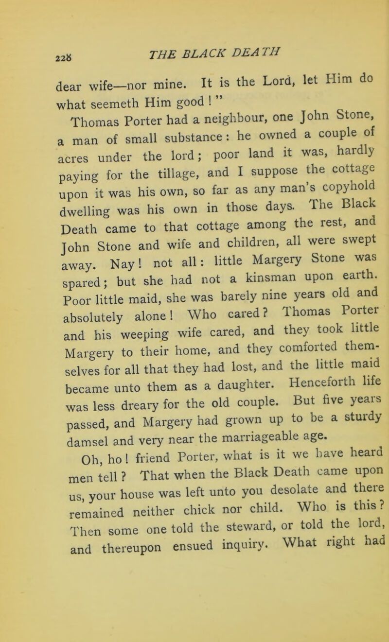 226 dear wife—nor mine. It is the Lord, let Him do what seemeth Him good ! Thomas Porter had a neighbour, one John Stone, a man of small substance: he owned a couple of acres under the lord; poor land it was, hardly paying for the tillage, and I suppose the cottage upon it was his own, so far as any man’s copyhold dwelling was his own in those days. The Black Death came to that cottage among the rest, and John Stone and wife and children, all were swept away. Nay 1 not all: little Margery Stone was spared; but she had not a kinsman upon earth. Poor little maid, she was barely nine years old and absolutely alone 1 Who cared? Thomas Porter and his weeping wife cared, and they took little Margery to their home, and they comforted them- selves for all that they had lost, and the little maid became unto them as a daughter. Henceforth life was less dreary for the old couple. But five years passed, and Margery had grown up to be a sturdy damsel and very near the marriageable age. Oh, ho! friend Porter, what is it we have heard men tell ? That when the Black Death came upon us, your house was left unto you desolate and there remained neither chick nor child. Who is this? Then some one told the steward, or told the lord, and thereupon ensued inquiry. What right had