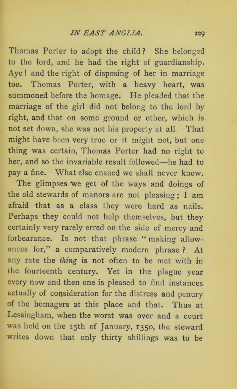 Thomas Porter to adopt the child ? She belonged to the lord, and he had the right of guardianship. Aye ! and the right of disposing of her in marriage too. Thomas Porter, with a heavy heart, was summoned before the homage. He pleaded that the marriage of the girl did not belong to the lord by right, and that on some ground or other, which is not set down, she was not his property at all. That might have been very true or it might not, but one thing was certain, Thomas Porter had no right to her, and so the invariable result followed—he had to pay a fine. What else ensued we shall never know. The glimpses We get of the ways and doings of the old stewards of manors are not pleasing; I am afraid that as a class they were hard as nails. Perhaps they could not help themselves, but they certainly very rarely erred on the side of mercy and forbearance. Is not that phrase “ making allow- ances for,” a comparatively modern phrase ? At any rate the thing is not often to be met with in the fourteenth century. Yet in the plague year every now and then one is pleased to find instances actually of consideration for the distress and penury of the homagers at this place and that. Thus at Lessingham, when the worst was over and a court was held on the 15th of January, 1350, the steward writes down that only thirty shillings was to be