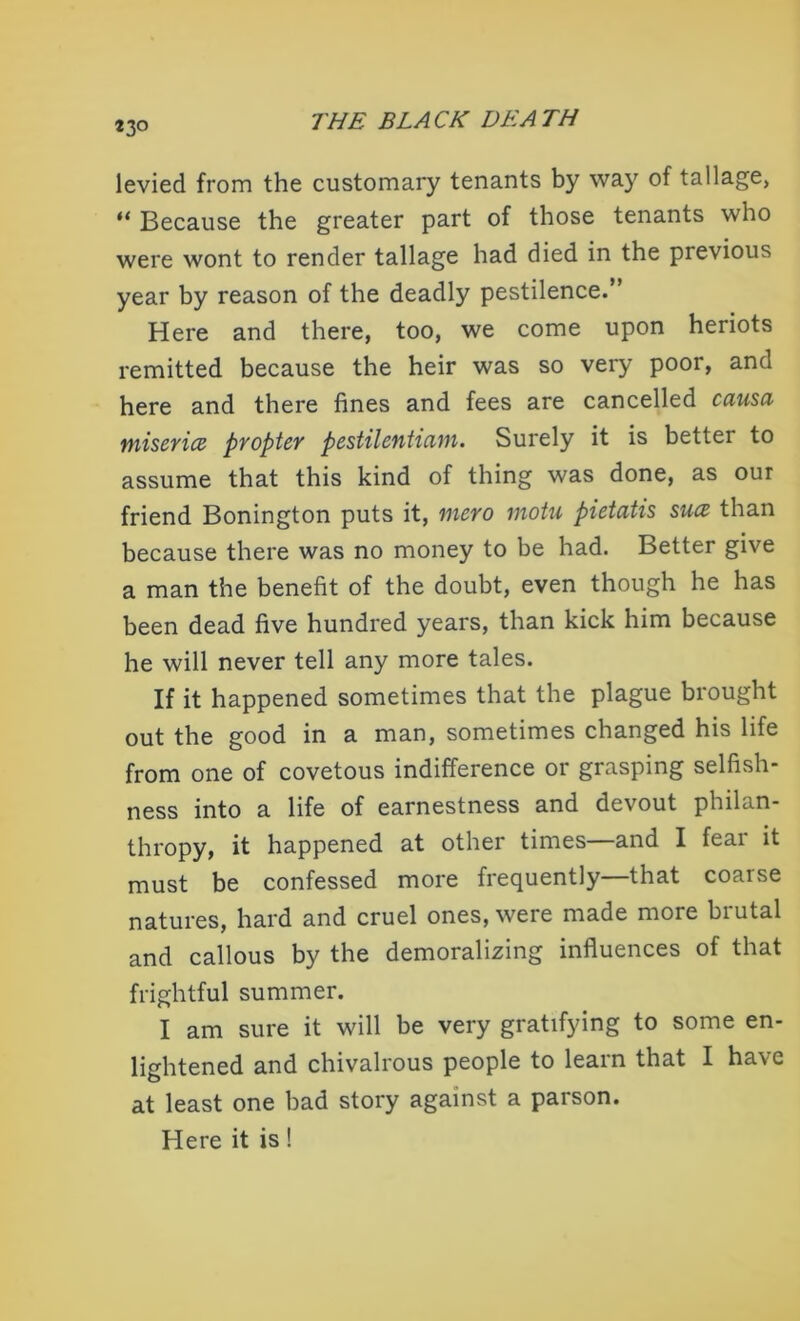 *3° levied from the customary tenants by waj' of tallage, “Because the greater part of those tenants who were wont to render tallage had died in the previous year by reason of the deadly pestilence.” Here and there, too, we come upon heriots remitted because the heir was so very poor, and here and there fines and fees are cancelled causa misericB propter pestilentiarn. Surely it is better to assume that this kind of thing was done, as our friend Bonington puts it, mero motu pietatis suce than because there was no money to be had. Better give a man the benefit of the doubt, even though he has been dead five hundred years, than kick him because he will never tell any more tales. If it happened sometimes that the plague brought out the good in a man, sometimes changed his life from one of covetous indifference or grasping selfish- ness into a life of earnestness and devout philan- thropy, it happened at other times—and I fear it must be confessed more frequently—that coarse natures, hard and cruel ones, were made more brutal and callous by the demoralizing influences of that frightful summer. I am sure it will be very gratifying to some en- lightened and chivalrous people to learn that I have at least one bad story against a parson. Here it is!
