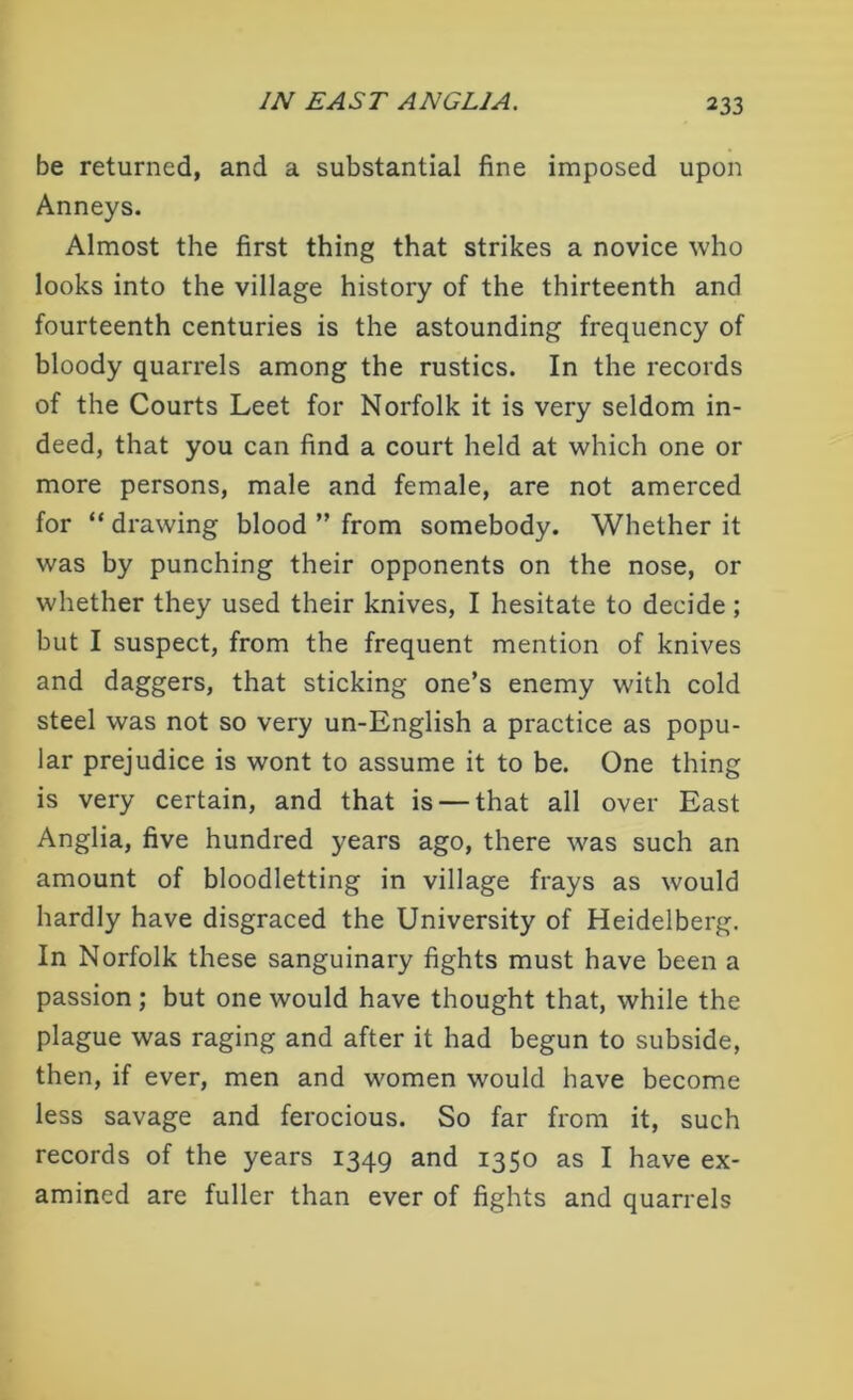 be returned, and a substantial fine imposed upon Anneys. Almost the first thing that strikes a novice who looks into the village history of the thirteenth and fourteenth centuries is the astounding frequency of bloody quarrels among the rustics. In the records of the Courts Leet for Norfolk it is very seldom in- deed, that you can find a court held at which one or more persons, male and female, are not amerced for “ drawing blood ” from somebody. Whether it was by punching their opponents on the nose, or whether they used their knives, I hesitate to decide; but I suspect, from the frequent mention of knives and daggers, that sticking one’s enemy with cold steel was not so very un-English a practice as popu- lar prejudice is wont to assume it to be. One thing is very certain, and that is — that all over East Anglia, five hundred years ago, there was such an amount of bloodletting in village frays as would hardly have disgraced the University of Heidelberg. In Norfolk these sanguinary fights must have been a passion ; but one would have thought that, while the plague was raging and after it had begun to subside, then, if ever, men and women would have become less savage and ferocious. So far from it, such records of the years 1349 and 1350 as I have ex- amined are fuller than ever of fights and quarrels
