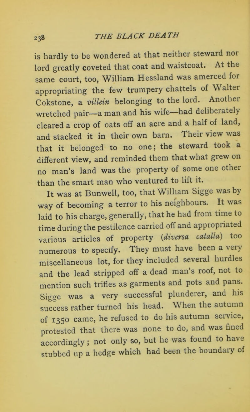 is hardly to be wondered at that neither steward nor lord greatly coveted that coat and waistcoat. At the same court, too, William Hessland was amerced foi appropriating the few trumpery chattels of Walter Cokstone, a villein belonging to the lord. Anothei wretched pair—a man and his wife—had delibeiately cleared a crop of oats off an acre and a half of land, and stacked it in their own barn. Their view was that it belonged to no one; the steward took a different view, and reminded them that what grew on no man’s land was the property of some one other than the smart man who ventured to lift it. It was at Bunwell, too, that William Sigge was by way of becoming a terror to his neighbours. It was laid to his charge, generally, that he had from time to time during the pestilence carried off and appropriated various articles of property (diversa catalla) too numerous to specify. They must have been a very miscellaneous lot, for they included several hurdles and the lead stripped off a dead man’s roof, not to mention such trifles as garments and pots and pans. Sigge was a very successful plunderer, and his success rather turned his head. When the autumn of 135° came, he refused to do his autumn service, protested that there was none to do, and was fined accordingly; not only so, but he was found to have stubbed up a hedge which had been the boundary of