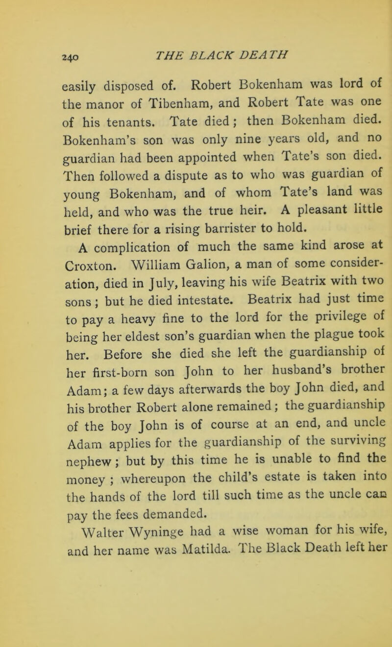 easily disposed of. Robert Bokenham was lord of the manor of Tibenham, and Robert Tate was one of his tenants. Tate died; then Bokenham died. Bokenham’s son was only nine years old, and no guardian had been appointed when Tate’s son died. Then followed a dispute as to who was guardian of young Bokenham, and of whom Tate’s land was held, and who was the true heir. A pleasant little brief there for a rising barrister to hold. A complication of much the same kind arose at Croxton. William Galion, a man of some consider- ation, died in July, leaving his wife Beatrix with two sons ; but he died intestate. Beatrix had just time to pay a heavy fine to the lord for the privilege of being her eldest son’s guardian when the plague took her. Before she died she left the guardianship of her first-born son John to her husband s brother Adam; a few days afterwards the boy John died, and his brother Robert alone remained ; the guardianship of the boy John is of course at an end, and uncle Adam applies for the guardianship of the surviving nephew; but by this time he is unable to find the money ; whereupon the child’s estate is taken into the hands of the lord till such time as the uncle can pay the fees demanded. Walter Wyninge had a wise woman for his wife, and her name was Matilda, lhe Black Death left her