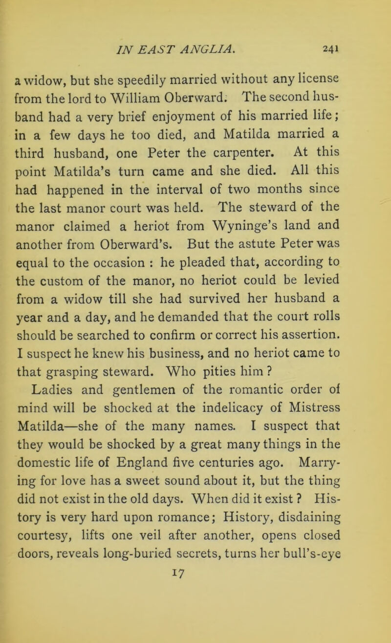 a widow, but she speedily married without any license from the lord to William Obervvard. The second hus- band had a very brief enjoyment of his married life; in a few days he too died, and Matilda married a third husband, one Peter the carpenter. At this point Matilda’s turn came and she died. All this had happened in the interval of two months since the last manor court was held. The steward of the manor claimed a heriot from Wyninge’s land and another from Oberward’s. But the astute Peter was equal to the occasion : he pleaded that, according to the custom of the manor, no heriot could be levied from a widow till she had survived her husband a year and a day, and he demanded that the court rolls should be searched to confirm or correct his assertion. I suspect he knew his business, and no heriot came to that grasping steward. Who pities him ? Ladies and gentlemen of the romantic order of mind will be shocked at the indelicacy of Mistress Matilda—she of the many names. I suspect that they would be shocked by a great many things in the domestic life of England five centuries ago. Marry- ing for love has a sweet sound about it, but the thing did not exist in the old days. When did it exist ? His- tory is very hard upon romance; History, disdaining courtesy, lifts one veil after another, opens closed doors, reveals long-buried secrets, turns her bull’s-eye 17