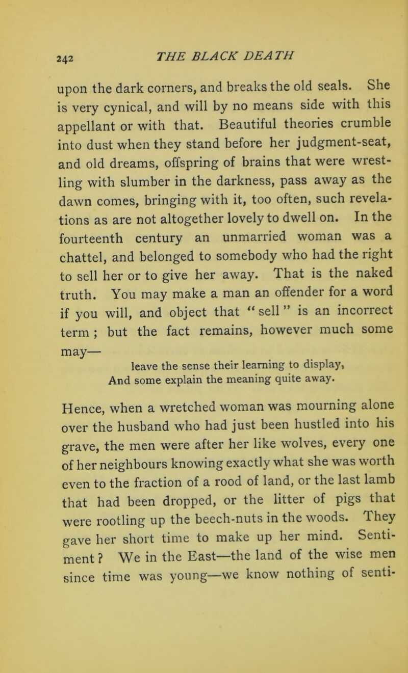 upon the dark corners, and breaks the old seals. She is very cynical, and will by no means side with this appellant or with that. Beautiful theories crumble into dust when they stand before her judgment-seat, and old dreams, offspring of brains that were wrest- ling with slumber in the darkness, pass away as the dawn comes, bringing with it, too often, such revela- tions as are not altogether lovely to dwell on. In the fourteenth century an unmarried woman was a chattel, and belonged to somebody who had the right to sell her or to give her away. That is the naked truth. You may make a man an offender for a word if you will, and object that “ sell ” is an incorrect term ; but the fact remains, however much some may— leave the sense their learning to display, And some explain the meaning quite away. Hence, when a wretched woman was mourning alone over the husband who had just been hustled into his grave, the men were after her like wolves, every one of her neighbours knowing exactly what she was worth even to the fraction of a rood of land, or the last lamb that had been dropped, or the litter of pigs that were rootling up the beech-nuts in the woods. They gave her short time to make up her mind. Senti- ment ? We in the East—the land of the wise men since time was young—we know nothing of senti-