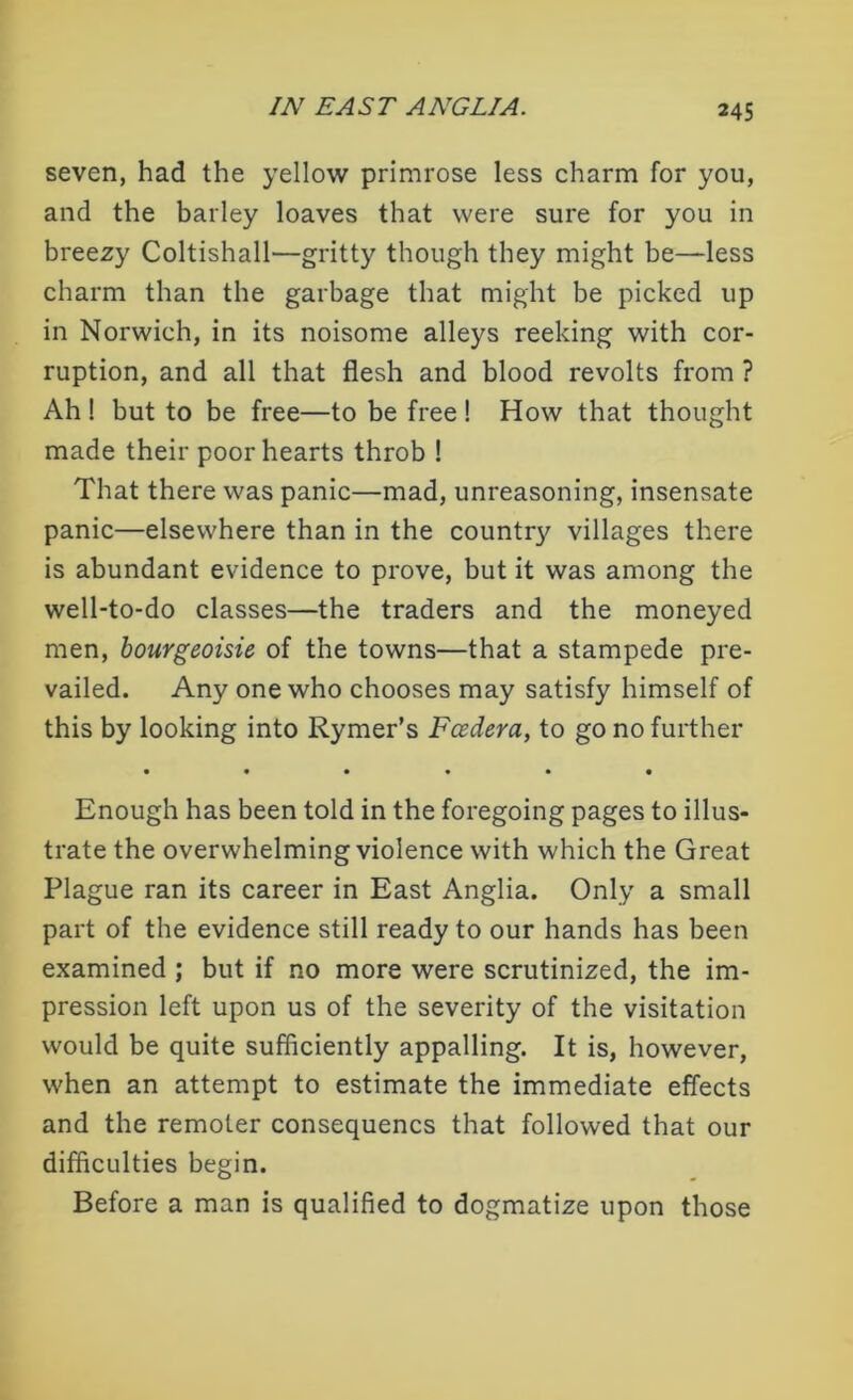 seven, had the yellow primrose less charm for you, and the barley loaves that were sure for you in breezy Coltishall—gritty though they might be—less charm than the garbage that might be picked up in Norwich, in its noisome alleys reeking with cor- ruption, and all that flesh and blood revolts from ? Ah ! but to be free—to be free ! How that thought made their poor hearts throb ! That there was panic—mad, unreasoning, insensate panic—elsewhere than in the county villages there is abundant evidence to prove, but it was among the well-to-do classes—the traders and the moneyed men, bourgeoisie of the towns—that a stampede pre- vailed. Any one who chooses may satisfy himself of this by looking into Rymer’s Fcedera, to go no further • ••«•« Enough has been told in the foregoing pages to illus- trate the overwhelming violence with which the Great Plague ran its career in East Anglia. Only a small part of the evidence still ready to our hands has been examined ; but if no more were scrutinized, the im- pression left upon us of the severity of the visitation would be quite sufficiently appalling. It is, however, when an attempt to estimate the immediate effects and the remoter consequencs that followed that our difficulties begin. Before a man is qualified to dogmatize upon those