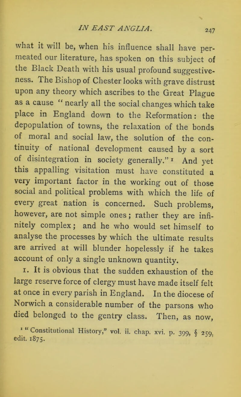 247 what it will be, when his influence shall have per- meated our literature, has spoken on this subject of the Black Death with his usual profound suggestive- ness. The Bishop of Chester looks with grave distrust upon any theory which ascribes to the Great Plague as a cause “ nearly all the social changes which take place in England down to the Reformation: the depopulation of towns, the relaxation of the bonds of moral and social law, the solution of the con- tinuity of national development caused by a sort of disintegration in society generally.”1 And yet this appalling visitation must have constituted a very important factor in the working out of those social and political problems with which the life of every great nation is concerned. Such problems, however, are not simple ones; rather they are infi- nitely complex; and he who would set himself to analyse the processes by which the ultimate results are arrived at will blunder hopelessly if he takes account of only a single unknown quantity. 1. It is obvious that the sudden exhaustion of the large reserve force of clergy must have made itself felt at once in every parish in England. In the diocese of Norwich a considerable number of the parsons who died belonged to the gentry class. Then, as now, Constitutional History,” vol. ii. chap. xvi. p. 399, § 2^9. edit. 1875.