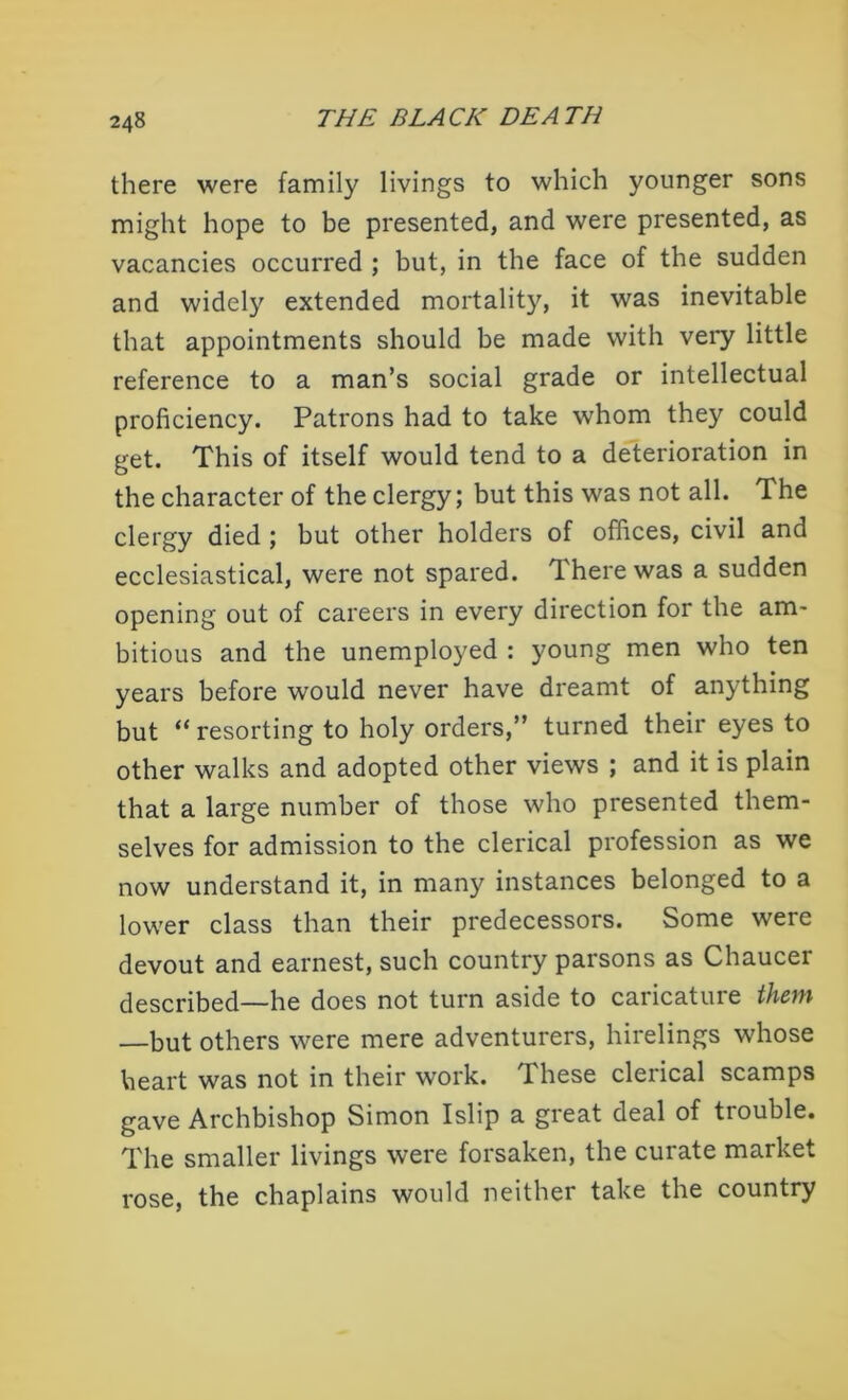 there were family livings to which younger sons might hope to be presented, and were presented, as vacancies occurred ; but, in the face of the sudden and widely extended mortality, it was inevitable that appointments should be made with very little reference to a man’s social grade or intellectual proficiency. Patrons had to take whom they could get. This of itself would tend to a deterioration in the character of the clergy; but this was not all. The clergy died ; but other holders of offices, civil and ecclesiastical, were not spared. There was a sudden opening out of careers in every direction for the am* bitious and the unemployed : young men who ten years before would never have dreamt of anything but “ resorting to holy orders,” turned their eyes to other walks and adopted other views ; and it is plain that a large number of those who presented them- selves for admission to the clerical profession as we now understand it, in many instances belonged to a lower class than their predecessors. Some were devout and earnest, such country parsons as Chaucer described—he does not turn aside to caricature them —but others were mere adventurers, hirelings whose heart was not in their work. These clerical scamps gave Archbishop Simon Islip a great deal of trouble. The smaller livings were forsaken, the curate market rose, the chaplains would neither take the country