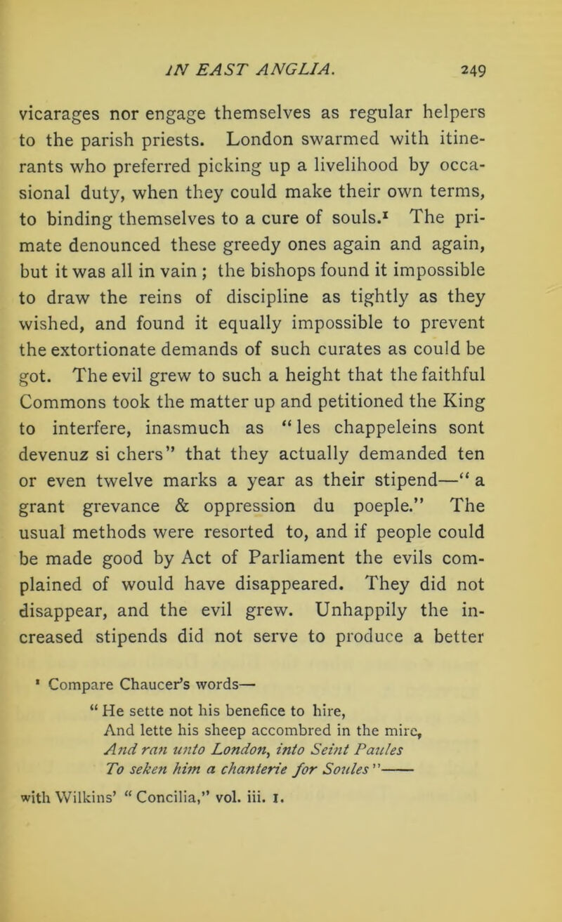 vicarages nor engage themselves as regular helpers to the parish priests. London swarmed with itine- rants who preferred picking up a livelihood by occa- sional duty, when they could make their own terms, to binding themselves to a cure of souls.1 The pri- mate denounced these greedy ones again and again, but it was all in vain ; the bishops found it impossible to draw the reins of discipline as tightly as they wished, and found it equally impossible to prevent the extortionate demands of such curates as could be got. The evil grew to such a height that the faithful Commons took the matter up and petitioned the King to interfere, inasmuch as “ les chappeleins sont devenuz si chers” that they actually demanded ten or even twelve marks a year as their stipend—“ a grant grevance & oppression du poeple.” The usual methods were resorted to, and if people could be made good by Act of Parliament the evils com- plained of would have disappeared. They did not disappear, and the evil grew. Unhappily the in- creased stipends did not serve to produce a better * Compare Chaucer’s words— “ He sette not his benefice to hire, And lette his sheep accombred in the mire. And rati unto London, into Seint Pantes To seken him a chanterie for Soules ” with Wilkins’ “Concilia,” vol. iii. I.