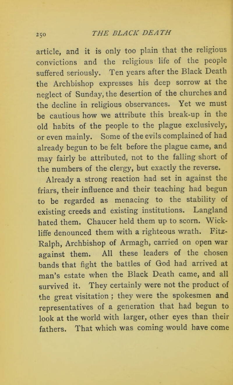 article, and it is only too plain that the religious convictions and the religious life of the people suffered seriously. Ten years after the Black Death the Archbishop expresses his deep sorrow at the neglect of Sunday, the desertion of the churches and the decline in religious observances. Yet we must be cautious how we attribute this break-up in the old habits of the people to the plague exclusively, or even mainly. Some of the evils complained of had already begun to be felt before the plague came, and may fairly be attributed, not to the falling short of the numbers of the clergy, but exactly the reverse. Already a strong reaction had set in against the friars, their influence and their teaching had begun to be regarded as menacing to the stability of existing creeds and existing institutions. Langland hated them. Chaucer held them up to scorn. Wick- liffe denounced them with a righteous wrath. Fitz- Ralph, Archbishop of Armagh, carried on open war against them. All these leaders of the chosen bands that fight the battles of God had arrived at man’s estate when the Black Death came, and all survived it. They certainly were not the product of the great visitation ; they were the spokesmen and representatives of a generation that had begun to look at the world with larger, other eyes than their fathers. That which was coming would have come