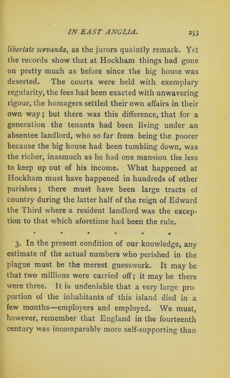 libertate servanda, as the jurors quaintly remark. Yet the records show that at Hockham things had gone on pretty much as before since the big house was deserted. The courts were held with exemplary regularity, the fees had been exacted with unwavering rigour, the homagers settled their own affairs in their own way; but there was this difference, that for a generation the tenants had been living under an absentee landlord, who so far from being the poorer because the big house had been tumbling down, was the richer, inasmuch as he had one mansion the less to keep up out of his income. What happened at Hockham must have happened in hundreds of other parishes; there must have been large tracts of country during the latter half of the reign of Edward the Third where a resident landlord was the excep- tion to that which aforetime had been the rule. • ••••« 3. In the present condition of our knowledge, any estimate of the actual numbers who perished in the plague must be the merest guesswork. It may be that two millions were carried off; it may be there were three. It is undeniable that a very large pro- portion of the inhabitants of this island died in a few months—employers and employed. We must, however, remember that England in the fourteenth century was incomparably more self-supporting than