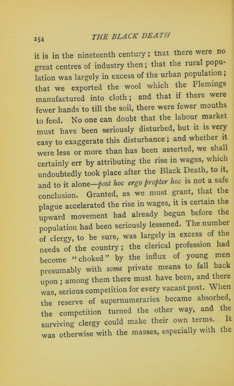it is in the nineteenth century; tnat there were no great centres of industry then; that the rural popu- lation was largely in excess of the urban population; that we exported the wool which the Flemings manufactured into cloth; and that if there were fewer hands to till the soil, there were fewer mouths to feed. No one can doubt that the labour market must have been seriously disturbed, but it is very easy to exaggerate this disturbance ; and whether it were less or more than has been asserted, we shall certainly err by attributing the rise in wages, which undoubtedly took place after the Black Death, to it, and to it alone—post hoc ergo propter hoc is not a safe conclusion. Granted, as we must grant, that the plague accelerated the rise in wages, it is certain the upward movement had already begun before the population had been seriously lessened. The number of clergy, to be sure, was largely in excess of the needs of the country; the clerical profession had become “choked” by the influx of young men presumably with some private means to fall back upon ; among them there must have been, and there was, serious competition for every vacant post. When the reserve of supernumeraries became absorbed, the competition turned the other way, and the surviving clergy could make their own terms. It was otherwise with the masses, especially with the