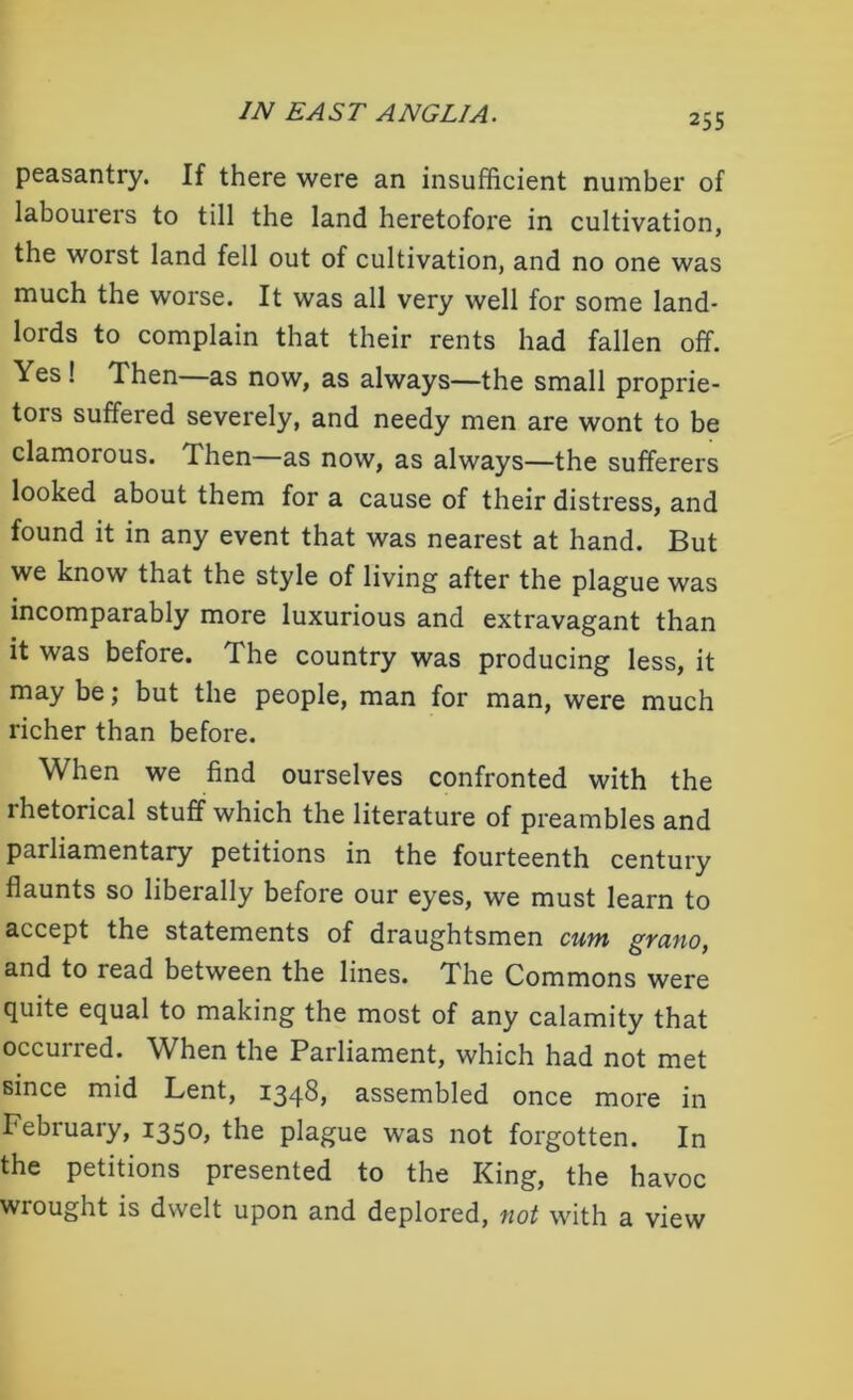 peasantry. If there were an insufficient number of labourers to till the land heretofore in cultivation, the worst land fell out of cultivation, and no one was much the worse. It was all very well for some land- lords to complain that their rents had fallen off. Yes ! Then—as now, as always—the small proprie- tors suffered severely, and needy men are wont to be clamorous. Then—as now, as always—the sufferers looked about them for a cause of their distress, and found it in any event that was nearest at hand. But we know that the style of living after the plague was incomparably more luxurious and extravagant than it was before. The country was producing less, it may be; but the people, man for man, were much richer than before. When we find ourselves confronted with the ihetorical stuff which the literature of preambles and parliamentary petitions in the fourteenth century flaunts so liberally before our eyes, we must learn to accept the statements of draughtsmen cum grano, and to read between the lines. The Commons were quite equal to making the most of any calamity that occurred. When the Parliament, which had not met since mid Lent, 1348} assembled once more in February, 1350, the plague was not forgotten. In the petitions presented to the King, the havoc wrought is dwelt upon and deplored, not with a view