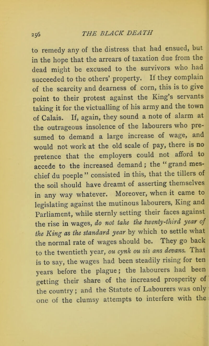 to remedy any of the distress that had ensued, bur. in the hope that the arrears of taxation due fiom the dead might be excused to the survivors who had succeeded to the others’ property. It they complain of the scarcity and dearness of corn, this is to give point to their protest against the King’s servants taking it for the victualling of his army and the town of Calais. If, again, they sound a note of alarm at the outrageous insolence of the labourers who pre- sumed to demand a large increase of wage, and would not work at the old scale of pay, there is no pretence that the employers could not afford to accede to the increased demand; the “grand mes- chief du poeple ” consisted in this, that the tillers of the soil should have dreamt of asserting themselves in any way whatever. Moreover, when it came to legislating against the mutinous labourers, King and Parliament, while sternly setting their faces against the rise in wages, do not take the twenty-third year of the King as the standard year by which to settle what the normal rate of wages should be. They go back to the twentieth year, ou cynk ou sis ans devans. That is to say, the wages had been steadily rising for ten years before the plague; the labourers had been getting their share of the increased prosperity of the country ; and the Statute of Labourers was only one of the clumsy attempts to interfere with the
