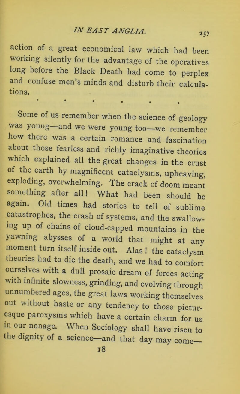 257 action of a great economical law which had been working silently for the advantage of the operatives long befoie the Black Death had come to perplex and confuse men’s minds and disturb their calcula- tions. * Some of us remember when the science of geology was young—and we were young too—we remember how there was a certain romance and fascination about those fearless and richly imaginative theories which explained all the great changes in the crust of the earth by magnificent cataclysms, upheaving, exploding, overwhelming. The crack of doom meant something after all! What had been should be again. Old times had stories to tell of sublime catastrophes, the crash of systems, and the swallow- ing up of chains of cloud-capped mountains in the yawning abysses of a world that might at any moment turn itself inside out. Alas ! the cataclysm theories had to die the death, and we had to comfort ourselves with a dull prosaic dream of forces acting with infinite slowness, grinding, and evolving through unnumbered ages, the great laws working themselves out without haste or any tendency to those pictur- esque paroxysms which have a certain charm for us in our nonage. When Sociology shall have risen to the dignity of a science—and that day may corne- rs