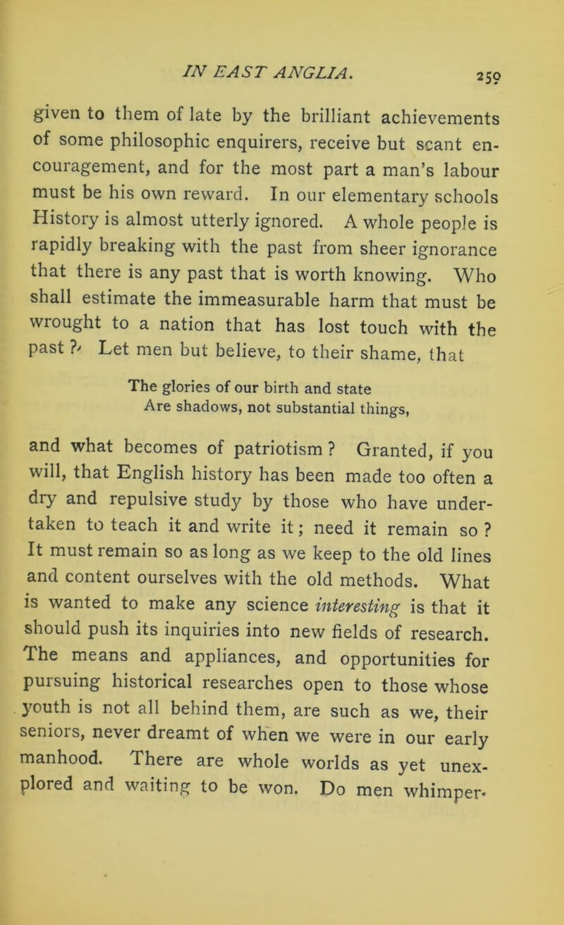 given to them of late by the brilliant achievements of some philosophic enquirers, receive but scant en- couragement, and for the most part a man’s labour must be his own reward. In our elementary schools History is almost utterly ignored. A whole people is rapidly breaking with the past from sheer ignorance that there is any past that is worth knowing. Who shall estimate the immeasurable harm that must be wrought to a nation that has lost touch with the past ?' Let men but believe, to their shame, that The glories of our birth and state Are shadows, not substantial things, and what becomes of patriotism ? Granted, if you will, that English history has been made too often a dry and repulsive study by those who have under- taken to teach it and write it; need it remain so ? It must remain so as long as we keep to the old lines and content ourselves with the old methods. What is wanted to make any science interesting is that it should push its inquiries into new fields of research. The means and appliances, and opportunities for pursuing historical researches open to those whose youth is not all behind them, are such as we, their seniois, never dreamt of when we were in our early manhood. There are whole worlds as yet unex- plored and waiting to be won. Do men whimper*