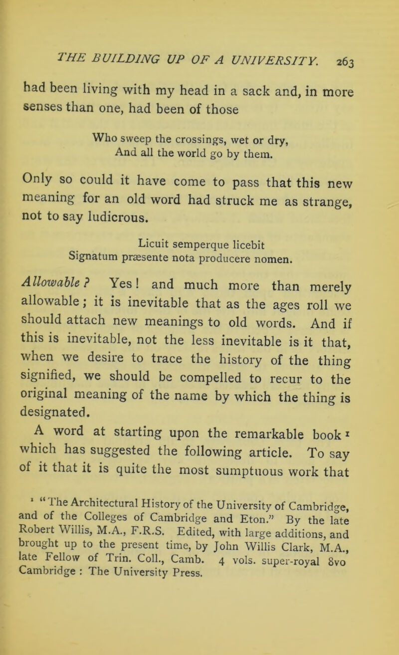 had been living with my head in a sack and, in more senses than one, had been of those Who sweep the crossings, wet or dry, And all the world go by them. Only so could it have come to pass that this new meaning for an old word had struck me as strange, not to say ludicrous. Licuit semperque licebit Signatum praesente nota producere nomen. Allowable ? Yes! and much more than merely allowable; it is inevitable that as the ages roll we should attach new meanings to old words. And if this is inevitable, not the less inevitable is it that, when we desire to trace the history of the thing signified, we should be compelled to recur to the original meaning of the name by which the thing is designated. A word at starting upon the remarkable book1 which has suggested the following article. To say of it that it is quite the most sumptuous work that 1 he Architectural History of the University of Cambridge, and of the Colleges of Cambridge and Eton.” By the late Robert Willis, M.A., F.R.S. Edited, with large additions, and brought up to the present time, by John Willis Clark, M.A., late F ellow of Trin. Coll., Camb. 4 vols. super-royal 8vo Cambridge : The University Press.