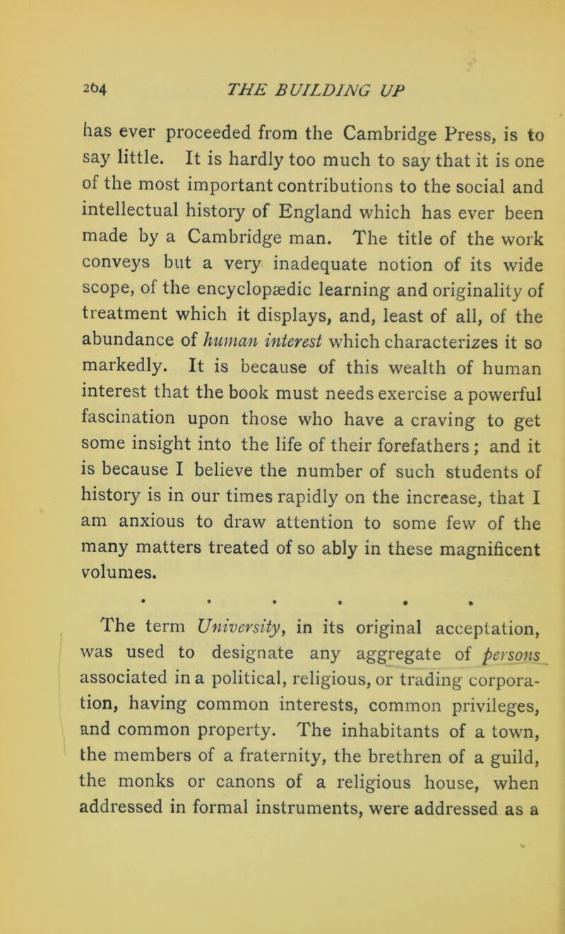 has ever proceeded from the Cambridge Press, is to say little. It is hardly too much to say that it is one of the most important contributions to the social and intellectual history of England which has ever been made by a Cambridge man. The title of the work conveys but a very inadequate notion of its wide scope, of the encyclopaedic learning and originality of treatment which it displays, and, least of all, of the abundance of human interest which characterizes it so markedly. It is because of this wealth of human interest that the book must needs exercise a powerful fascination upon those who have a craving to get some insight into the life of their forefathers; and it is because I believe the number of such students of history is in our times rapidly on the increase, that I am anxious to draw attention to some few of the many matters treated of so ably in these magnificent volumes. •••••• The term University, in its original acceptation, was used to designate any aggregate of persons associated in a political, religious, or trading corpora- tion, having common interests, common privileges, and common property. The inhabitants of a town, the members of a fraternity, the brethren of a guild, the monks or canons of a religious house, when addressed in formal instruments, were addressed as a