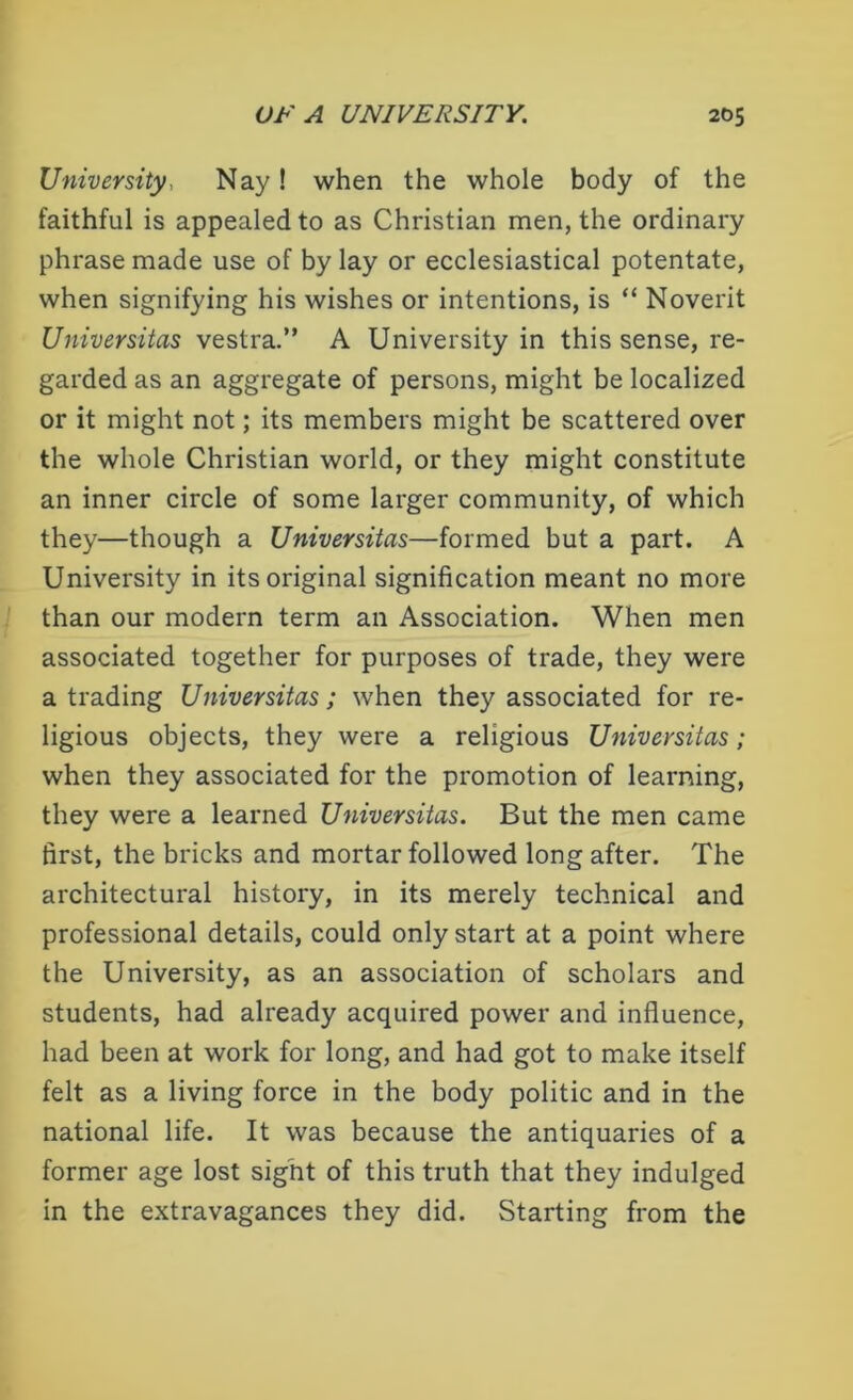University, Nay! when the whole body of the faithful is appealed to as Christian men, the ordinary phrase made use of by lay or ecclesiastical potentate, when signifying his wishes or intentions, is “ Noverit Universitas vestra.” A University in this sense, re- garded as an aggregate of persons, might be localized or it might not; its members might be scattered over the whole Christian world, or they might constitute an inner circle of some larger community, of which they—though a Universitas—formed but a part. A University in its original signification meant no more than our modern term an Association. When men associated together for purposes of trade, they were a trading Universitas; when they associated for re- ligious objects, they were a religious Universitas; when they associated for the promotion of learning, they were a learned Universitas. But the men came first, the bricks and mortar followed long after. The architectural history, in its merely technical and professional details, could only start at a point where the University, as an association of scholars and students, had already acquired power and influence, had been at work for long, and had got to make itself felt as a living force in the body politic and in the national life. It was because the antiquaries of a former age lost sight of this truth that they indulged in the extravagances they did. Starting from the