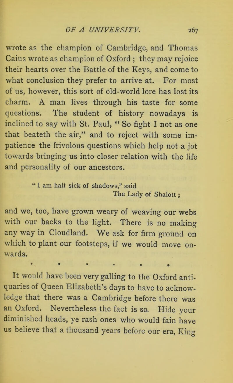 wrote as the champion of Cambridge, and Thomas Caius wrote as champion of Oxford ; they may rejoice their hearts over the Battle of the Keys, and come to what conclusion they prefer to arrive at. For most of us, however, this sort of old-world lore has lost its charm. A man lives through his taste for some questions. The student of history nowadays is inclined to say with St. Paul, “ So fight I not as one that beateth the air,” and to reject with some im- patience the frivolous questions which help not a jot towards bringing us into closer relation with the life and personality of our ancestors. “ I am half sick of shadows,” said The Lady of Shalott; and we, too, have grown weary of weaving our webs with our backs to the light. There is no making any way in Cloudland. We ask for firm ground on which to plant our footsteps, if we would move on- wards. It would have been very galling to the Oxford anti- quaries of Queen Elizabeth’s days to have to acknow- ledge that there was a Cambridge before there was an Oxford. Nevertheless the fact is so. Hide your diminished heads, ye rash ones who would fain have us believe that a thousand years before our era, King