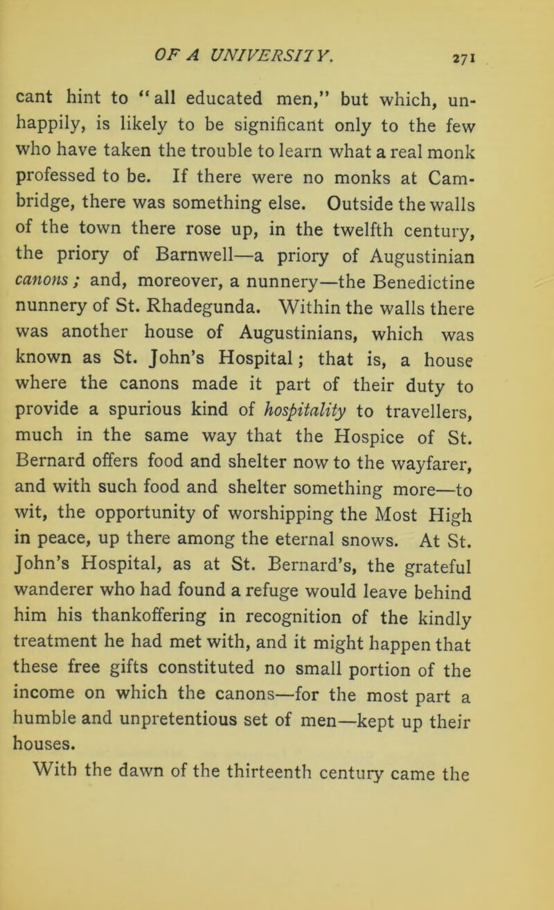 cant hint to “ all educated men,” but which, un- happily, is likely to be significant only to the few who have taken the trouble to learn what a real monk professed to be. If there were no monks at Cam- bridge, there was something else. Outside the walls of the town there rose up, in the twelfth century, the priory of Barnwell—a priory of Augustinian canons ; and, moreover, a nunnery—the Benedictine nunnery of St. Rhadegunda. Within the walls there was another house of Augustinians, which was known as St. John’s Hospital; that is, a house where the canons made it part of their duty to provide a spurious kind of hospitality to travellers, much in the same way that the Hospice of St. Bernard offers food and shelter now to the wayfarer, and with such food and shelter something more—to wit, the opportunity of worshipping the Most High in peace, up there among the eternal snows. At St. John’s Hospital, as at St. Bernard’s, the grateful wanderer who had found a refuge would leave behind him his thankoffering in recognition of the kindly treatment he had met with, and it might happen that these free gifts constituted no small portion of the income on which the canons—for the most part a humble and unpretentious set of men—kept up their houses. With the dawn of the thirteenth century came the