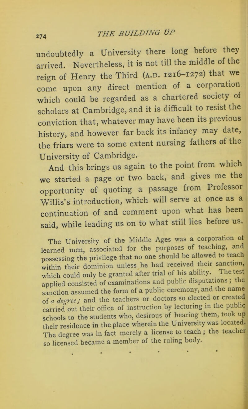undoubtedly a University there long before they arrived. Nevertheless, it is not till the middle of the reign of Henry the Third (a.d. 1216-1272) that we come upon any direct mention of a corporation which could be regarded as a chartered society of scholars at Cambridge, and it is difficult to resist the conviction that, whatever may have been its previous history, and however far back its infancy may date, the friars were to some extent nursing fathers of the University of Cambridge. And this brings us again to the point from which we started a page or two back, and gives me the opportunity of quoting a passage from Professor Willis’s introduction, which will serve at once as a continuation of and comment upon what has been said, while leading us on to what still lies before us. The University of the Middle Ages was a corporation ot learned men, associated for the purposes of teaching, and possessing the privilege that no one should be allowed to teach within their dominion unless he had received their sanction, which could only be granted after trial of his ability. The test applied consisted of examinations and public disputations ; the sanction assumed the form of a public ceremony, and the name of a decree; and the teachers or doctors so elected or created carried out their office of instruction by lecturing in the public schools to the students who, desirous of hearing them, took up their residence in the place wherein the University was located. The degree was in fact merely a license to teach ; the teacher so licensed became a member of the ruling body.