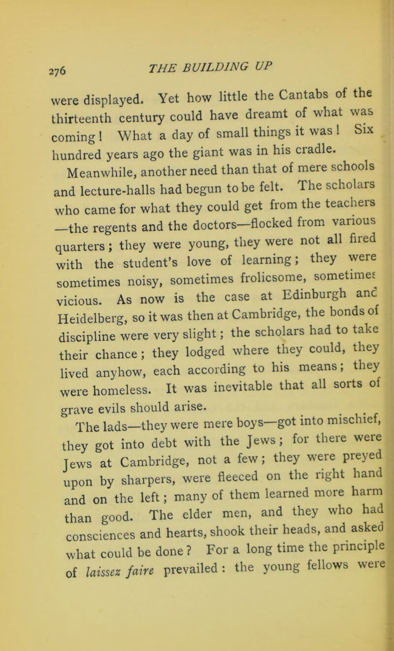 were displayed. Yet how little the Cantabs of the thirteenth century could have dreamt of what was coming ! What a day of small things it was ! Six hundred years ago the giant was in his ciadle. Meanwhile, another need than that of mere schools and lecture-halls had begun to be felt. The scholars who came for what they could get from the teachers -the regents and the doctors—flocked from various quarters; they were young, they were not all fired with the student’s love of learning; they were sometimes noisy, sometimes frolicsome, sometimes vicious. As now is the case at Edinburgh and Heidelberg, so it was then at Cambridge, the bonds of discipline were very slight; the scholars had to take their chance ; they lodged where they could, they lived anyhow, each according to his means; they were homeless. It was inevitable that all sorts of grave evils should arise. The lads—they were mere boys—got into mischief, they got into debt with the Jews; for there were Jews at Cambridge, not a few; they were preyed upon by sharpers, were fleeced on the right hand and on the left; many of them learned more harm than good. The elder men, and they who had consciences and hearts, shook their heads, and asked what could be done ? For a long time the principle of laissez fain prevailed : the young fellows were