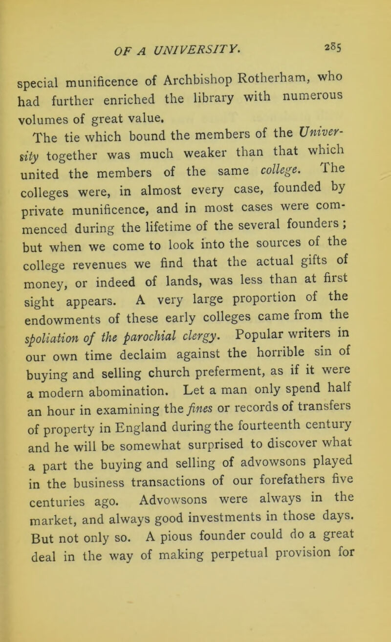 special munificence of Archbishop Rotherham, who had further enriched the library with numerous volumes of great value. The tie which bound the members of the Univer- sity together was much weaker than that which united the members of the same college. The colleges were, in almost every case, founded by private munificence, and in most cases were com- menced during the lifetime of the several founders ; but when we come to look into the souices of the college revenues we find that the actual gifts of money, or indeed of lands, was less than at first sight appears. A very large proportion of the endowments of these early colleges came fiom the spoliation of the parochial clergy. Popular writers in our own time declaim against the horrible sin of buying and selling church preferment, as if it were a modern abomination. Let a man only spend half an hour in examining the fines or records of transfers of property in England during the fouiteenth centuiy and he will be somewhat surprised to discover what a part the buying and selling of advowsons played in the business transactions of our forefathers five centuries ago. Advowsons were always in the market, and always good investments in those days. But not only so. A pious founder could do a great deal in the way of making perpetual provision for