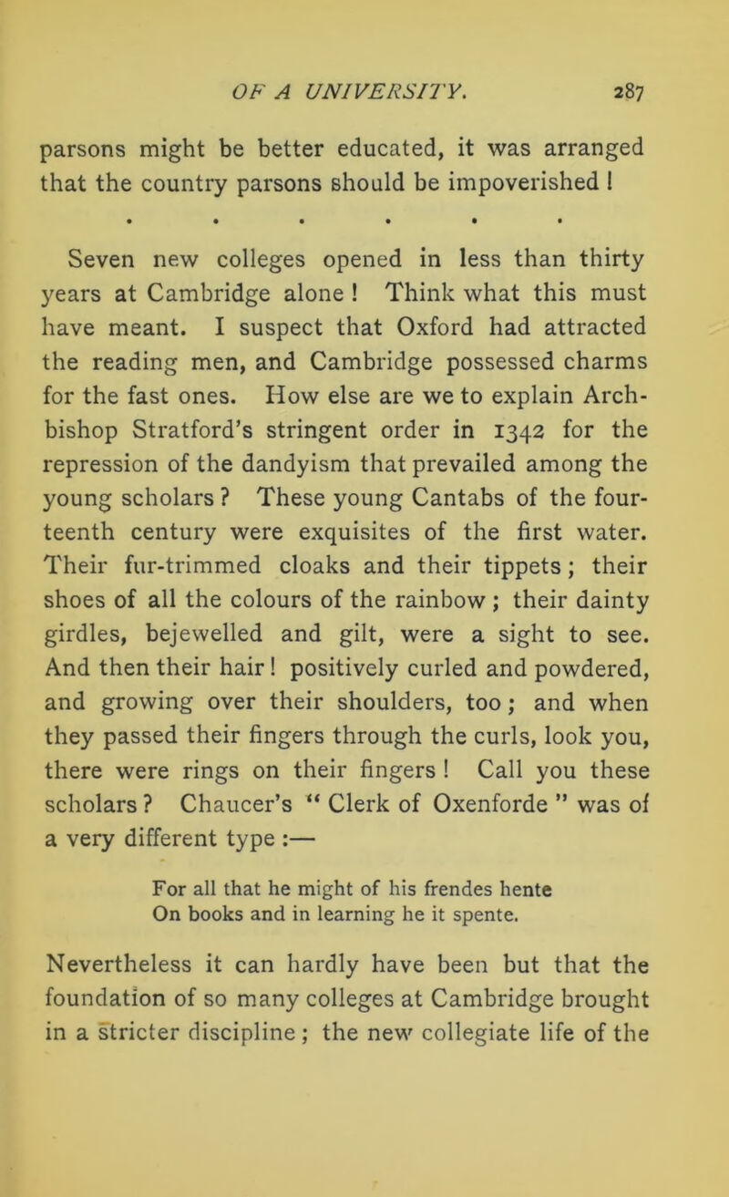 parsons might be better educated, it was arranged that the country parsons should be impoverished ! • •••«• Seven new colleges opened in less than thirty years at Cambridge alone ! Think what this must have meant. I suspect that Oxford had attracted the reading men, and Cambridge possessed charms for the fast ones. How else are we to explain Arch- bishop Stratford’s stringent order in 1342 for the repression of the dandyism that prevailed among the young scholars ? These young Cantabs of the four- teenth century were exquisites of the first water. Their fur-trimmed cloaks and their tippets; their shoes of all the colours of the rainbow ; their dainty girdles, bejewelled and gilt, were a sight to see. And then their hair! positively curled and powdered, and growing over their shoulders, too ; and when they passed their fingers through the curls, look you, there were rings on their fingers ! Call you these scholars ? Chaucer’s “ Clerk of Oxenforde ” was of a very different type :— For all that he might of his frendes hente On books and in learning he it spente. Nevertheless it can hardly have been but that the foundation of so many colleges at Cambridge brought in a stricter discipline ; the new collegiate life of the