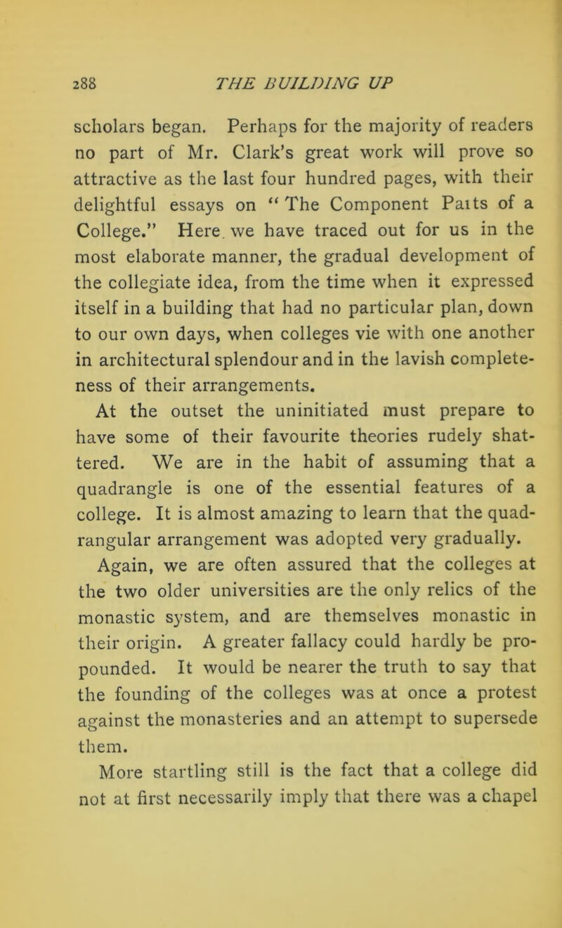 scholars began. Perhaps for the majority of readers no part of Mr. Clark’s great work will prove so attractive as the last four hundred pages, with their delightful essays on “ The Component Paits of a College.” Here, we have traced out for us in the most elaborate manner, the gradual development of the collegiate idea, from the time when it expressed itself in a building that had no particular plan, down to our own days, when colleges vie with one another in architectural splendour and in the lavish complete- ness of their arrangements. At the outset the uninitiated must prepare to have some of their favourite theories rudely shat- tered. We are in the habit of assuming that a quadrangle is one of the essential features of a college. It is almost amazing to learn that the quad- rangular arrangement was adopted very gradually. Again, we are often assured that the colleges at the two older universities are the only relics of the monastic system, and are themselves monastic in their origin. A greater fallacy could hardly be pro- pounded. It would be nearer the truth to say that the founding of the colleges was at once a protest against the monasteries and an attempt to supersede them. More startling still is the fact that a college did not at first necessarily imply that there was a chapel