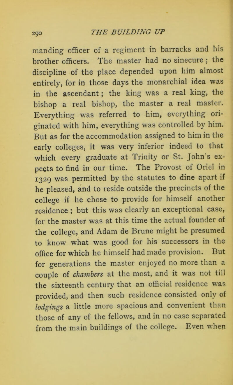 manding officer of a regiment in barracks and his brother officers. The master had no sinecure ; the discipline of the place depended upon him almost entirely, for in those days the monarchial idea was in the ascendant; the king was a real king, the bishop a real bishop, the master a real master. Everything was referred to him, everything ori- ginated with him, everything was controlled by him. But as for the accommodation assigned to him in the early colleges, it was very inferior indeed to that which every graduate at Trinity or St. John’s ex- pects to find in our time. The Provost of Oriel in 1329 was permitted by the statutes to dine apart if he pleased, and to reside outside the precincts of the college if he chose to provide for himself another residence ; but this was clearly an exceptional case, for the master was at this time the actual founder of the college, and Adam de Brune might be presumed to know what was good for his successors in the office for which he himself had made provision. But for generations the master enjoyed no more than a couple of chambers at the most, and it was not till the sixteenth century that an official residence was provided, and then such residence consisted only of lodgings a little more spacious and convenient than those of any of the fellows, and in no case separated from the main buildings of the college. Even when