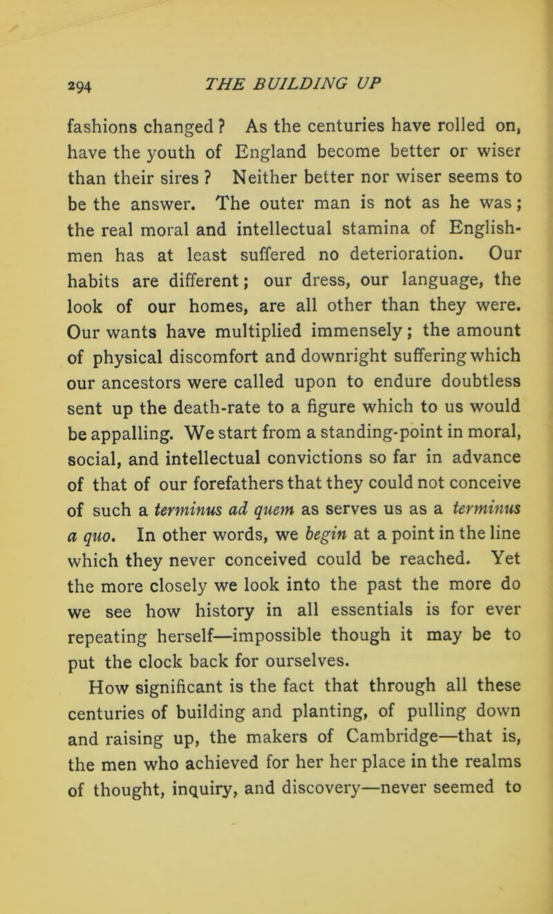 fashions changed ? As the centuries have rolled on, have the youth of England become better or wiser than their sires ? Neither better nor wiser seems to be the answer. The outer man is not as he was; the real moral and intellectual stamina of English- men has at least suffered no deterioration. Our habits are different; our dress, our language, the look of our homes, are all other than they were. Our wants have multiplied immensely; the amount of physical discomfort and downright suffering which our ancestors were called upon to endure doubtless sent up the death-rate to a figure which to us would be appalling. We start from a standing-point in moral, social, and intellectual convictions so far in advance of that of our forefathers that they could not conceive of such a terminus ad quem as serves us as a terminus a quo. In other words, we begin at a point in the line which they never conceived could be reached. Yet the more closely we look into the past the more do we see how history in all essentials is for ever repeating herself—impossible though it may be to put the clock back for ourselves. How significant is the fact that through all these centuries of building and planting, of pulling down and raising up, the makers of Cambridge—that is, the men who achieved for her her place in the realms of thought, inquiry, and discovery—never seemed to