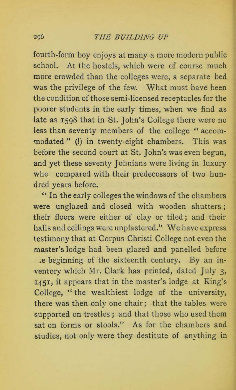 fourth-form boy enjoys at many a more modern public school. At the hostels, which were of course much more crowded than the colleges were, a separate bed was the privilege of the few. What must have been the condition of those semi-licensed receptacles for the poorer students in the early times, when we find as late as 1598 that in St. John’s College there were no less than seventy members of the college “ accom- modated ” (!) in twenty-eight chambers. This was before the second court at St. John’s was even begun, and yet these seventy Johnians were living in luxury whe compared with their predecessors of two hun- dred years before. “ In the early colleges the windows of the chambers were unglazed and closed with wooden shutters; their floors were either of clay or tiled; and their halls and ceilings were unplastered.” We have express testimony that at Corpus Christi College not even the master’s lodge had been glazed and panelled before ,e beginning of the sixteenth century. By an in- ventory which Mr. Clark has printed, dated July 3, 1451, it appears that in the master’s lodge at King’s College, “ the wealthiest lodge of the university, there was then only one chair; that the tables were supported on trestles ; and that those who used them sat on forms or stools.” As for the chambers and studies, not only were they destitute of anything in