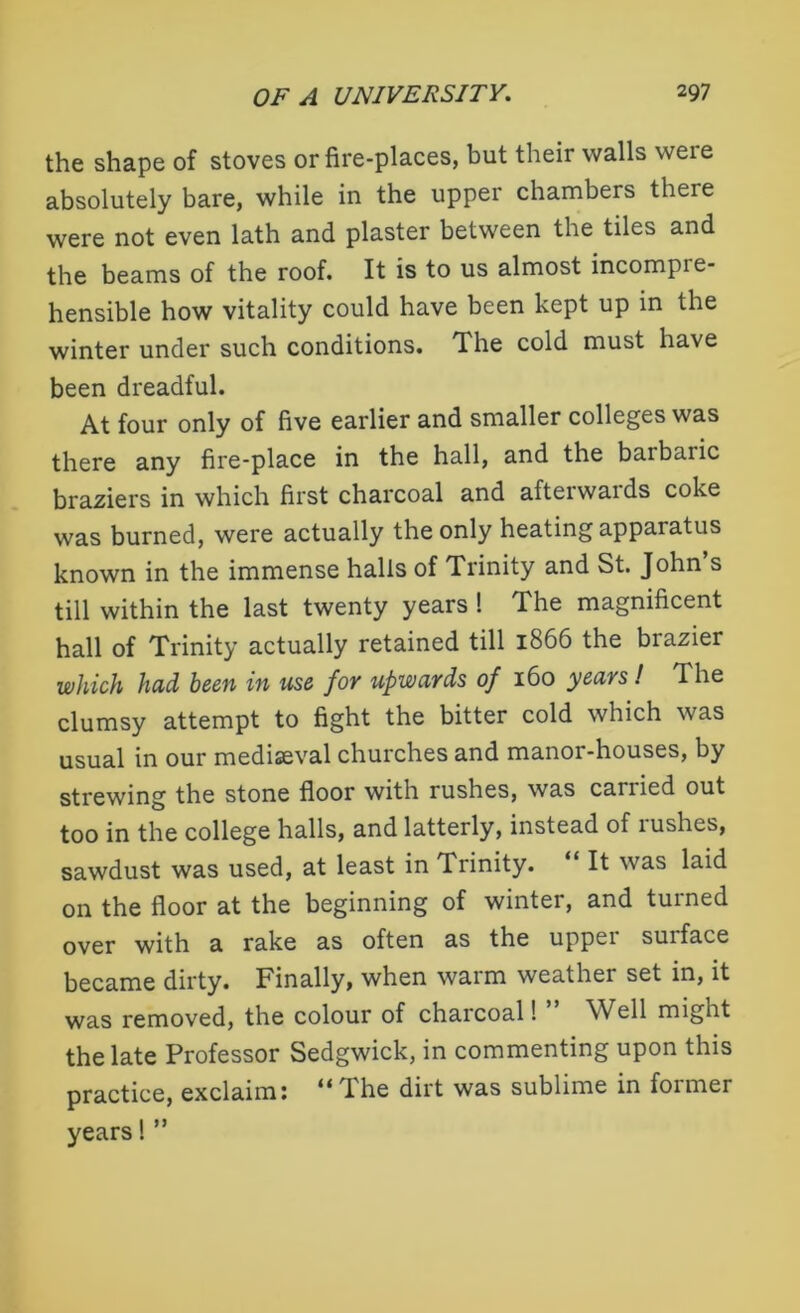 the shape of stoves or fire-places, but their walls were absolutely bare, while in the upper chambers there were not even lath and plaster between the tiles and the beams of the roof. It is to us almost incompie- hensible how vitality could have been kept up in the winter under such conditions. The cold must have been dreadful. At four only of five earlier and smaller colleges was there any fire-place in the hall, and the barbaric braziers in which first charcoal and afterwards coke was burned, were actually the only heating apparatus known in the immense halls of Trinity and St. John s till within the last twenty years ! The magnificent hall of Trinity actually retained till 1866 the brazier which hud been in use fov upwuvds of 160 yeuvs! T. he clumsy attempt to fight the bitter cold which was usual in our mediaeval churches and manor-houses, by strewing the stone floor with rushes, was canied out too in the college halls, and latterly, instead of rushes, sawdust was used, at least in trinity. It was laid on the floor at the beginning of winter, and turned over with a rake as often as the upper surface became dirty. Finally, when warm weather set in, it was removed, the colour of charcoal! Well might the late Professor Sedgwick, in commenting upon this practice, exclaim: “The dirt was sublime in former years! ”