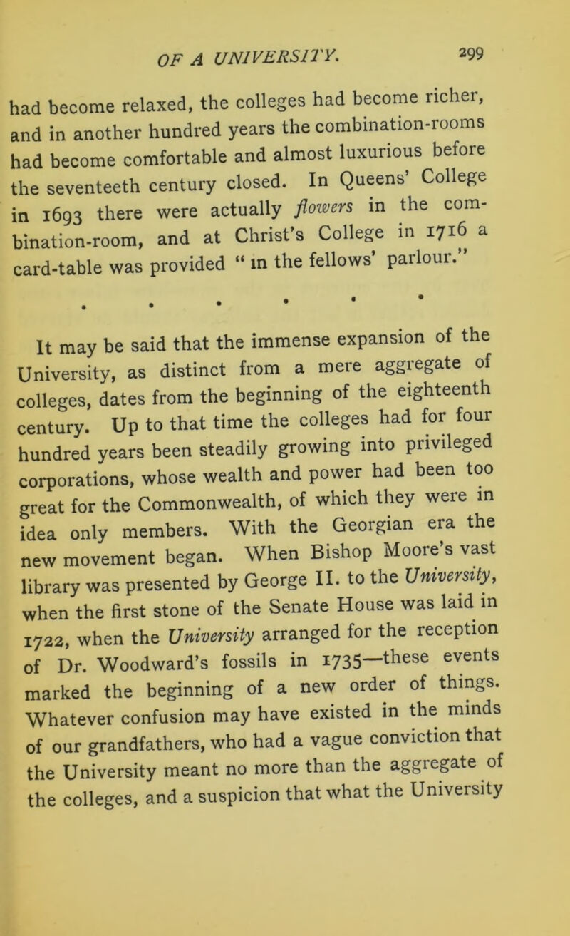 had become relaxed, the colleges had become richer, and in another hundred years the combination-rooms had become comfortable and almost luxurious before the seventeeth century closed. In Queens’ College in 1693 there were actually flowers in the com- bination-room, and at Christ s College in 1716 a card-table was provided “ m the fellows’ parlour.” It may be said that the immense expansion of the University, as distinct from a mere aggregate of colleges, dates from the beginning of the eighteenth century. Up to that time the colleges had for four hundred years been steadily growing into privileged corporations, whose wealth and power had been too great for the Commonwealth, of which they were in idea only members. With the Georgian era the new movement began. When Bishop Moore’s vast library was presented by George II. to the University, when the first stone of the Senate House was laid in 1722, when the University arranged for the reception of Dr. Woodward’s fossils in 1735—these events marked the beginning of a new order of things. Whatever confusion may have existed in the minds of our grandfathers, who had a vague conviction that the University meant no more than the aggregate of the colleges, and a suspicion that what the University