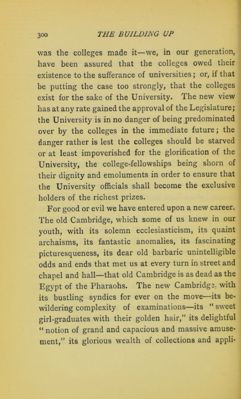 was the colleges made it—we, in our generation, have been assured that the colleges owed their existence to the sufferance of universities; or, if that be putting the case too strongly, that the colleges exist for the sake of the University. The new view has at any rate gained the approval of the Legislature; the University is in no danger of being predominated over by the colleges in the immediate future; the danger rather is lest the colleges should be starved or at least impoverished for the glorification of the University, the college-fellowships being shorn of their dignity and emoluments in order to ensure that the University officials shall become the exclusive holders of the richest prizes. For good or evil we have entered upon a new career. The old Cambridge, which some of us knew in our youth, with its solemn ecclesiasticism, its quaint archaisms, its fantastic anomalies, its fascinating picturesqueness, its dear old barbaric unintelligible odds and ends that met us at every turn in street and chapel and hall—that old Cambridge is as dead as the Egypt of the Pharaohs. The new Cambridge, with its bustling syndics for ever on the move—its be- wildering complexity of examinations—its “ sweet girl-graduates with their golden hair,” its delightful “ notion of grand and capacious and massive amuse- ment,” its glorious wealth of collections and appli-