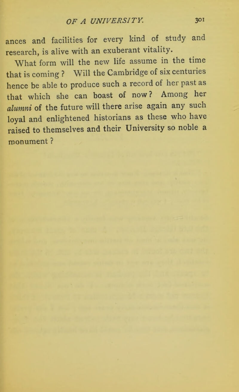ances and facilities for every kind of study and research, is alive with an exuberant vitality. What form will the new life assume in the time that is coming ? Wdll the Cambridge of six centuiies hence be able to produce such a record of hei past as that which she can boast of now? Among her alumni of the future will there arise again any such loyal and enlightened historians as these who have raised to themselves and their University so noble a monument ?
