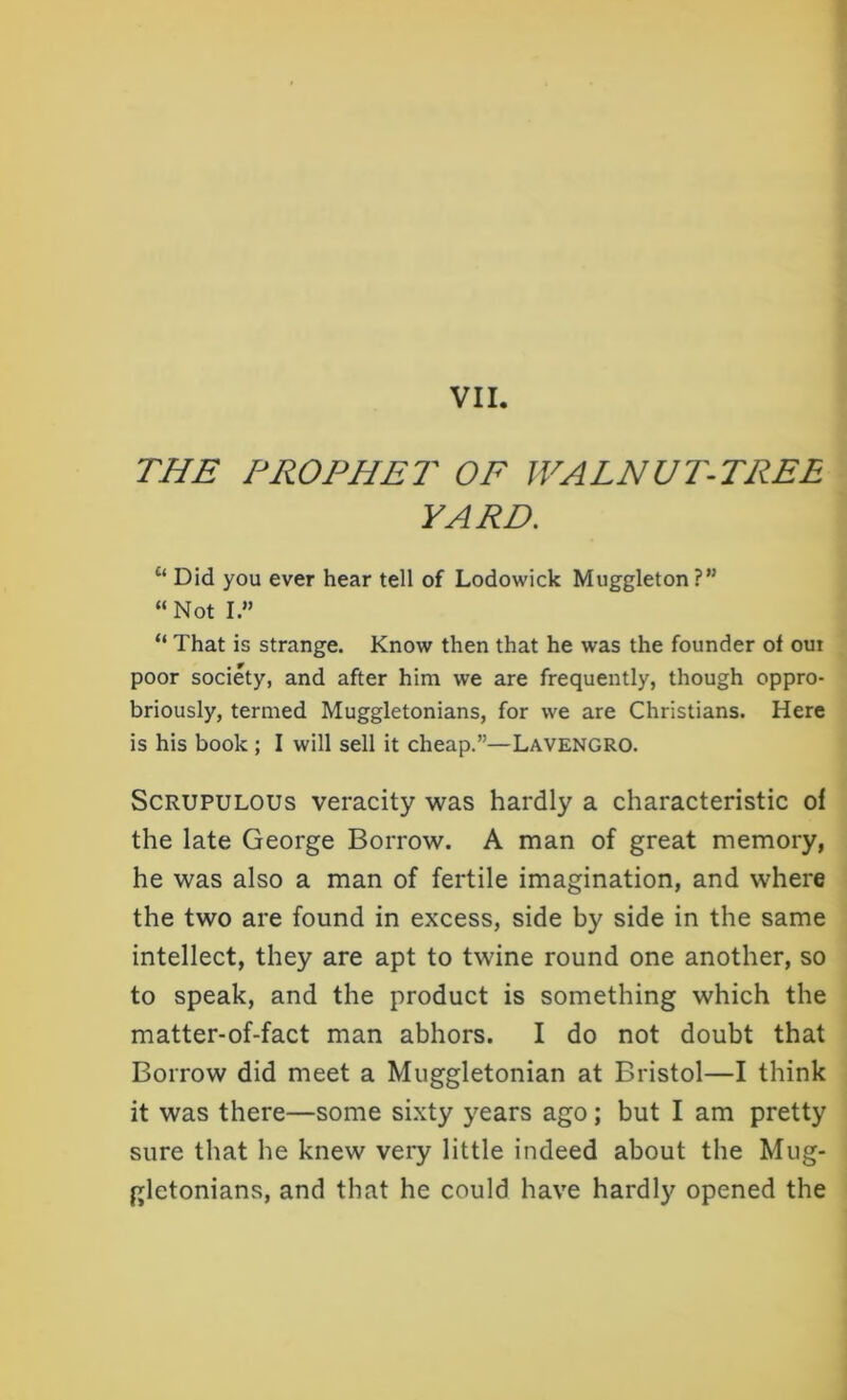VII. THE PROPHET OF WALNUT-TREE FARE. c‘ Did you ever hear tell of Lodowick Muggleton?” “ Not I.” “ That is strange. Know then that he was the founder of oui poor society, and after him we are frequently, though oppro- briously, termed Muggletonians, for we are Christians. Here is his book ; I will sell it cheap.”—LAVENGRO. Scrupulous veracity was hardly a characteristic of the late George Borrow. A man of great memory, he was also a man of fertile imagination, and where the two are found in excess, side by side in the same intellect, they are apt to twine round one another, so to speak, and the product is something which the matter-of-fact man abhors. I do not doubt that Borrow did meet a Muggletonian at Bristol—I think it was there—some sixty years ago; but I am pretty sure that he knew very little indeed about the Mug- gletonians, and that he could have hardly opened the