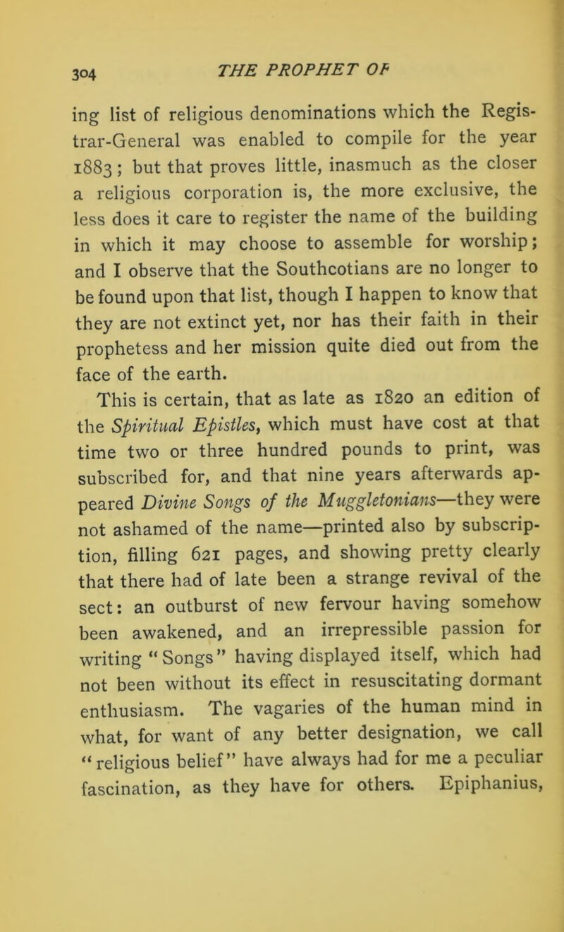 ing list of religious denominations which the Regis- trar-General was enabled to compile for the year 1883; but that proves little, inasmuch as the closer a religious corporation is, the more exclusive, the less does it care to register the name of the building in which it may choose to assemble for worship; and I observe that the Southcotians are no longer to be found upon that list, though I happen to know that they are not extinct yet, nor has their faith in their prophetess and her mission quite died out from the face of the earth. This is certain, that as late as 1820 an edition of the Spiritual Epistles, which must have cost at that time two or three hundred pounds to print, was subscribed for, and that nine years afterwards ap- peared Divine Songs of the Muggletonians—they were not ashamed of the name—printed also by subscrip- tion, filling 621 pages, and showing pretty clearly that there had of late been a strange revival of the sect: an outburst of new fervour having somehow been awakened, and an irrepressible passion for writing “Songs” having displayed itself, which had not been without its effect in resuscitating dormant enthusiasm. The vagaries of the human mind in what, for want of any better designation, we call “religious belief” have always had for me a peculiar fascination, as they have for others. Epiphanius,