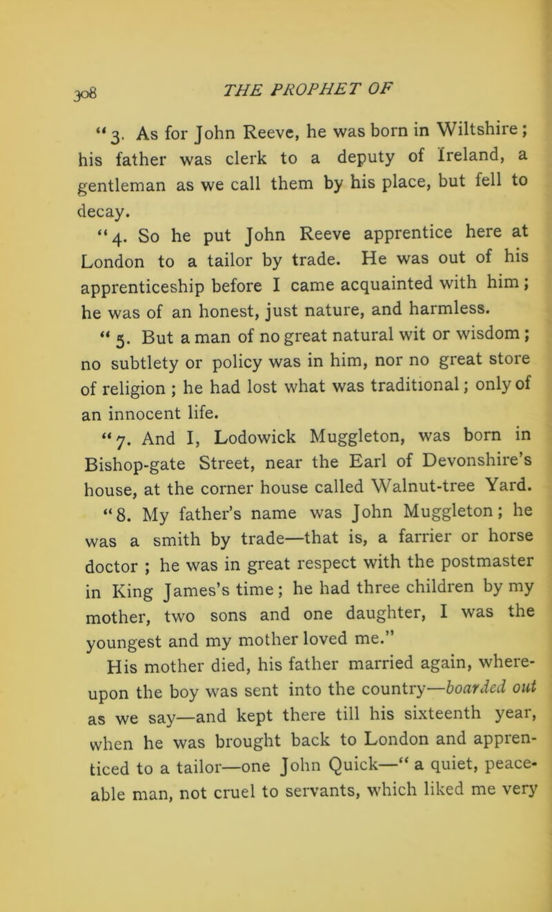 “ 3. As for John Reeve, he was born in Wiltshire ; his father was clerk to a deputy of Ireland, a gentleman as we call them by his place, but tell to decay. “4. So he put John Reeve apprentice here at London to a tailor by trade. He was out of his apprenticeship before I came acquainted with him; he was of an honest, just nature, and harmless. “ 5. But a man of no great natural wit or wisdom ; no subtlety or policy was in him, nor no great stoie of religion ; he had lost what was traditional; only of an innocent life. “7. And I, Lodowick Muggleton, was born in Bishop-gate Street, near the Earl of Devonshire’s house, at the corner house called Walnut-tree Yard. “8. My father’s name was John Muggleton; he was a smith by trade—that is, a farrier or horse doctor ; he was in great respect with the postmaster in King James’s time; he had three children by my mother, two sons and one daughter, I was the youngest and my mother loved me.” His mother died, his father married again, where- upon the boy was sent into the country—boarded out as we say—and kept there till his sixteenth year, when he was brought back to London and appren- ticed to a tailor—one John Quick—“ a quiet, peace- able man, not cruel to servants, which liked me very