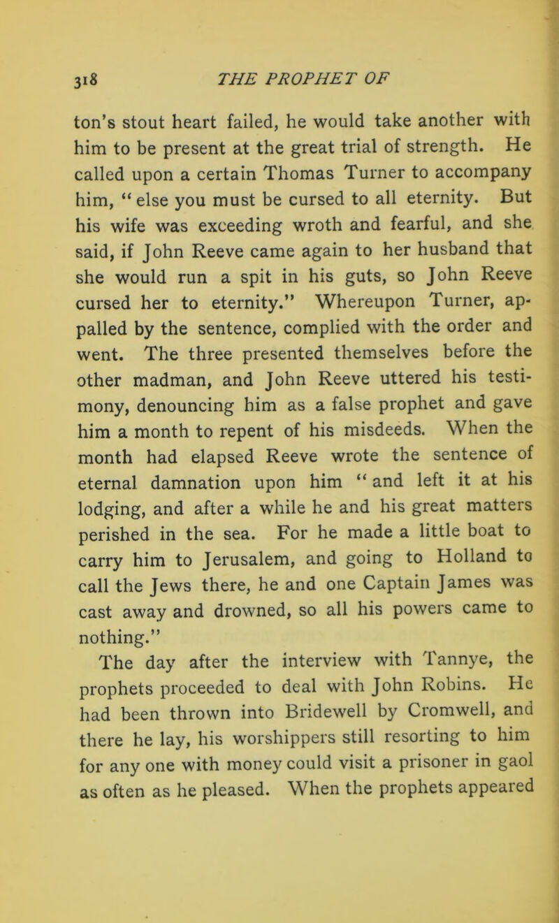 ton’s stout heart failed, he would take another with him to be present at the great trial of strength. He called upon a certain Thomas Turner to accompany him, “ else you must be cursed to all eternity. But his wife was exceeding wroth and fearful, and she said, if John Reeve came again to her husband that she would run a spit in his guts, so John Reeve cursed her to eternity.” Whereupon Turner, ap- palled by the sentence, complied with the order and went. The three presented themselves before the other madman, and John Reeve uttered his testi- mony, denouncing him as a false prophet and gave him a month to repent of his misdeeds. When the month had elapsed Reeve wrote the sentence of eternal damnation upon him “ and left it at his lodging, and after a while he and his great matters perished in the sea. For he made a little boat to carry him to Jerusalem, and going to Holland to call the Jews there, he and one Captain James was cast away and drowned, so all his powers came to nothing.” The day after the interview with Tannye, the prophets proceeded to deal with John Robins. He had been thrown into Bridewell by Cromwell, and there he lay, his worshippers still resorting to him for any one with money could visit a prisoner in gaol as often as he pleased. When the prophets appeared