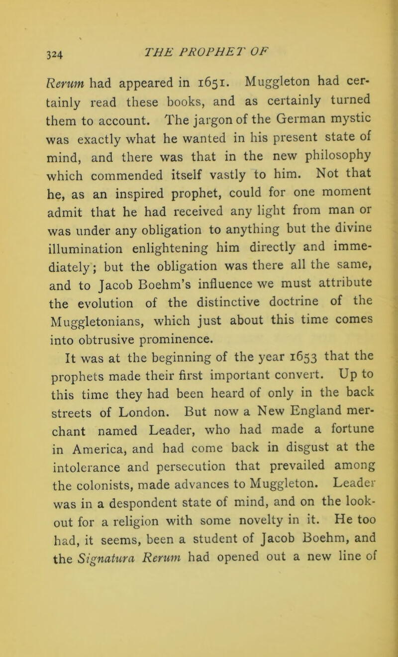 Rerum had appeared in 1651. Muggleton had cer- tainly read these books, and as certainly turned them to account. The jargon of the German mystic was exactly what he wanted in his present state of mind, and there was that in the new philosophy which commended itself vastly to him. Not that he, as an inspired prophet, could for one moment admit that he had received any light from man or was under any obligation to anything but the divine illumination enlightening him directly and imme- diately ; but the obligation was there all the same, and to Jacob Boehm’s influence we must attribute the evolution of the distinctive doctrine of the Muggletonians, which just about this time comes into obtrusive prominence. It was at the beginning of the year 1653 that the prophets made their first important convert. Up to this time they had been heard of only in the back streets of London. But now a New England mer- chant named Leader, who had made a fortune in America, and had come back in disgust at the intolerance and persecution that prevailed among the colonists, made advances to Muggleton. Leader was in a despondent state of mind, and on the look- out for a religion with some novelty in it. He too had, it seems, been a student of Jacob Boehm, and the Signatura Return had opened out a new line of