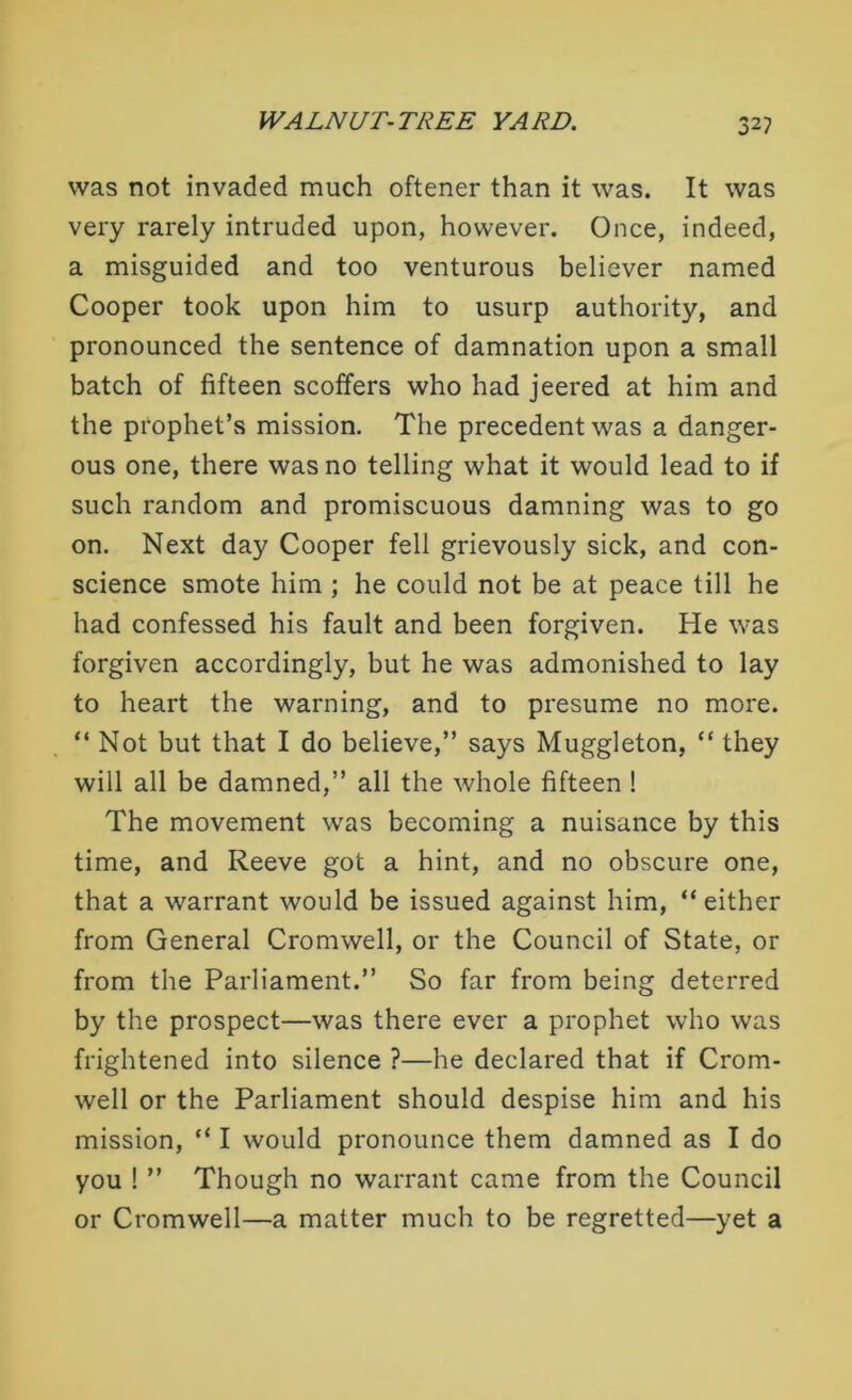 was not invaded much oftener than it was. It was very rarely intruded upon, however. Once, indeed, a misguided and too venturous believer named Cooper took upon him to usurp authority, and pronounced the sentence of damnation upon a small batch of fifteen scoffers who had jeered at him and the prophet’s mission. The precedent was a danger- ous one, there was no telling what it would lead to if such random and promiscuous damning was to go on. Next day Cooper fell grievously sick, and con- science smote him ; he could not be at peace till he had confessed his fault and been forgiven. He was forgiven accordingly, but he was admonished to lay to heart the warning, and to presume no more. “ Not but that I do believe,” says Muggleton, “ they will all be damned,” all the whole fifteen ! The movement was becoming a nuisance by this time, and Reeve got a hint, and no obscure one, that a warrant would be issued against him, “either from General Cromwell, or the Council of State, or from the Parliament.” So far from being deterred by the prospect—was there ever a prophet who was frightened into silence ?—he declared that if Crom- well or the Parliament should despise him and his mission, “ I would pronounce them damned as I do you ! ” Though no warrant came from the Council or Cromwell—a matter much to be regretted—yet a