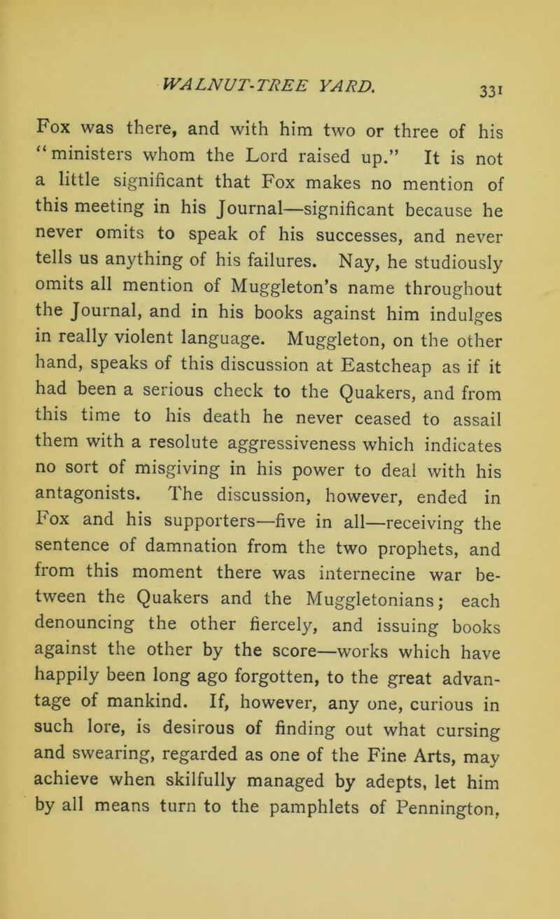 33i Fox was there, and with him two or three of his “ministers whom the Lord raised up.” It is not a little significant that Fox makes no mention of this meeting in his Journal—significant because he never omits to speak of his successes, and never tells us anything of his failures. Nay, he studiously omits all mention of Muggleton’s name throughout the Journal, and in his books against him indulges in really violent language. Muggleton, on the other hand, speaks of this discussion at Eastcheap as if it had been a serious check to the Quakers, and from this time to his death he never ceased to assail them with a resolute aggressiveness which indicates no sort of misgiving in his power to deal with his antagonists. The discussion, however, ended in box and his supporters—five in all—receiving the sentence of damnation from the two prophets, and from this moment there was internecine war be- tween the Quakers and the Muggletonians; each denouncing the other fiercely, and issuing books against the other by the score—works which have happily been long ago forgotten, to the great advan- tage of mankind. If, however, any one, curious in such lore, is desirous of finding out what cursing and swearing, regarded as one of the Fine Arts, may achieve when skilfully managed by adepts, let him by all means turn to the pamphlets of Pennington,